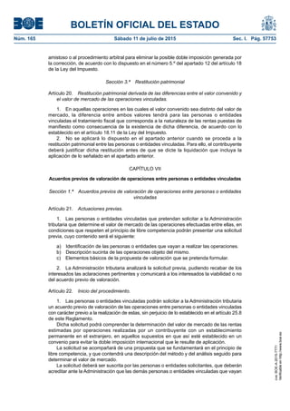 BOLETÍN OFICIAL DEL ESTADO
Núm. 165	 Sábado 11 de julio de 2015	 Sec. I. Pág. 57753
amistoso o al procedimiento arbitral para eliminar la posible doble imposición generada por
la corrección, de acuerdo con lo dispuesto en el número 5.º del apartado 12 del artículo 18
de la Ley del Impuesto.
Sección 3.ª  Restitución patrimonial
Artículo 20.  Restitución patrimonial derivada de las diferencias entre el valor convenido y
el valor de mercado de las operaciones vinculadas.
1.  En aquellas operaciones en las cuales el valor convenido sea distinto del valor de
mercado, la diferencia entre ambos valores tendrá para las personas o entidades
vinculadas el tratamiento fiscal que corresponda a la naturaleza de las rentas puestas de
manifiesto como consecuencia de la existencia de dicha diferencia, de acuerdo con lo
establecido en el artículo 18.11 de la Ley del Impuesto.
2.  No se aplicará lo dispuesto en el apartado anterior cuando se proceda a la
restitución patrimonial entre las personas o entidades vinculadas. Para ello, el contribuyente
deberá justificar dicha restitución antes de que se dicte la liquidación que incluya la
aplicación de lo señalado en el apartado anterior.
CAPÍTULO VII
Acuerdos previos de valoración de operaciones entre personas o entidades vinculadas
Sección 1.ª  Acuerdos previos de valoración de operaciones entre personas o entidades
vinculadas
Artículo 21.  Actuaciones previas.
1.  Las personas o entidades vinculadas que pretendan solicitar a la Administración
tributaria que determine el valor de mercado de las operaciones efectuadas entre ellas, en
condiciones que respeten el principio de libre competencia podrán presentar una solicitud
previa, cuyo contenido será el siguiente:
a)  Identificación de las personas o entidades que vayan a realizar las operaciones.
b)  Descripción sucinta de las operaciones objeto del mismo.
c)  Elementos básicos de la propuesta de valoración que se pretenda formular.
2.  La Administración tributaria analizará la solicitud previa, pudiendo recabar de los
interesados las aclaraciones pertinentes y comunicará a los interesados la viabilidad o no
del acuerdo previo de valoración.
Artículo 22.  Inicio del procedimiento.
1.  Las personas o entidades vinculadas podrán solicitar a la Administración tributaria
un acuerdo previo de valoración de las operaciones entre personas o entidades vinculadas
con carácter previo a la realización de estas, sin perjuicio de lo establecido en el artículo 25.8
de este Reglamento.
Dicha solicitud podrá comprender la determinación del valor de mercado de las rentas
estimadas por operaciones realizadas por un contribuyente con un establecimiento
permanente en el extranjero, en aquellos supuestos en que así esté establecido en un
convenio para evitar la doble imposición internacional que le resulte de aplicación.
La solicitud se acompañará de una propuesta que se fundamentará en el principio de
libre competencia, y que contendrá una descripción del método y del análisis seguido para
determinar el valor de mercado.
La solicitud deberá ser suscrita por las personas o entidades solicitantes, que deberán
acreditar ante la Administración que las demás personas o entidades vinculadas que vayan
cve:BOE-A-2015-7771
Verificableenhttp://www.boe.es
 
