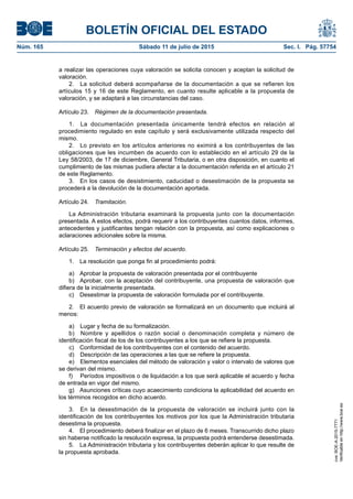 BOLETÍN OFICIAL DEL ESTADO
Núm. 165	 Sábado 11 de julio de 2015	 Sec. I. Pág. 57754
a realizar las operaciones cuya valoración se solicita conocen y aceptan la solicitud de
valoración.
2.  La solicitud deberá acompañarse de la documentación a que se refieren los
artículos 15 y 16 de este Reglamento, en cuanto resulte aplicable a la propuesta de
valoración, y se adaptará a las circunstancias del caso.
Artículo 23.  Régimen de la documentación presentada.
1.  La documentación presentada únicamente tendrá efectos en relación al
procedimiento regulado en este capítulo y será exclusivamente utilizada respecto del
mismo.
2.  Lo previsto en los artículos anteriores no eximirá a los contribuyentes de las
obligaciones que les incumben de acuerdo con lo establecido en el artículo 29 de la
Ley 58/2003, de 17 de diciembre, General Tributaria, o en otra disposición, en cuanto el
cumplimiento de las mismas pudiera afectar a la documentación referida en el artículo 21
de este Reglamento.
3.  En los casos de desistimiento, caducidad o desestimación de la propuesta se
procederá a la devolución de la documentación aportada.
Artículo 24.  Tramitación.
La Administración tributaria examinará la propuesta junto con la documentación
presentada. A estos efectos, podrá requerir a los contribuyentes cuantos datos, informes,
antecedentes y justificantes tengan relación con la propuesta, así como explicaciones o
aclaraciones adicionales sobre la misma.
Artículo 25.  Terminación y efectos del acuerdo.
1.  La resolución que ponga fin al procedimiento podrá:
a)  Aprobar la propuesta de valoración presentada por el contribuyente
b)  Aprobar, con la aceptación del contribuyente, una propuesta de valoración que
difiera de la inicialmente presentada.
c)  Desestimar la propuesta de valoración formulada por el contribuyente.
2.  El acuerdo previo de valoración se formalizará en un documento que incluirá al
menos:
a)  Lugar y fecha de su formalización.
b)  Nombre y apellidos o razón social o denominación completa y número de
identificación fiscal de los de los contribuyentes a los que se refiere la propuesta.
c)  Conformidad de los contribuyentes con el contenido del acuerdo.
d)  Descripción de las operaciones a las que se refiere la propuesta.
e)  Elementos esenciales del método de valoración y valor o intervalo de valores que
se derivan del mismo.
f)	 Períodos impositivos o de liquidación a los que será aplicable el acuerdo y fecha
de entrada en vigor del mismo.
g)  Asunciones críticas cuyo acaecimiento condiciona la aplicabilidad del acuerdo en
los términos recogidos en dicho acuerdo.
3.  En la desestimación de la propuesta de valoración se incluirá junto con la
identificación de los contribuyentes los motivos por los que la Administración tributaria
desestima la propuesta.
4.  El procedimiento deberá finalizar en el plazo de 6 meses. Transcurrido dicho plazo
sin haberse notificado la resolución expresa, la propuesta podrá entenderse desestimada.
5.  La Administración tributaria y los contribuyentes deberán aplicar lo que resulte de
la propuesta aprobada.
cve:BOE-A-2015-7771
Verificableenhttp://www.boe.es
 