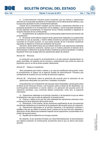 BOLETÍN OFICIAL DEL ESTADO
Núm. 165	 Sábado 11 de julio de 2015	 Sec. I. Pág. 57755
6.  La Administración tributaria podrá comprobar que los hechos y operaciones
descritos en la propuesta aprobada se corresponden con los efectivamente habidos y que
la propuesta aprobada ha sido correctamente aplicada.
Cuando de la comprobación resultare que los hechos y operaciones descritos en la
propuesta aprobada no se corresponden con la realidad, o que la propuesta aprobada no
ha sido aplicada correctamente, la Inspección de los Tributos procederá a regularizar la
situación tributaria de los contribuyentes.
7.  El desistimiento de cualquiera de los contribuyentes determinará la terminación del
procedimiento.
8.  El acuerdo surtirá efectos respecto de las operaciones realizadas con posterioridad
a la fecha en que se apruebe, y tendrá validez durante los períodos impositivos que se
concreten en el propio acuerdo, sin que pueda exceder de los 4 períodos impositivos
siguientes al vigente en la fecha de aprobación del acuerdo.
Asimismo, podrá determinarse que sus efectos alcancen a las operaciones realizadas
en períodos impositivos anteriores, siempre que no hubiera prescrito el derecho de la
Administración a determinar la deuda tributaria mediante la oportuna liquidación ni hubiese
liquidación firme que recaiga sobre las operaciones objeto de solicitud.
Artículo 26.  Recursos.
La resolución que ponga fin al procedimiento o el acto presunto desestimatorio no
serán recurribles, sin perjuicio de los recursos y reclamaciones que contra los actos de
liquidación que en su día se dicten puedan interponerse.
Artículo 27.  Órganos competentes.
Será competente para instruir, resolver y, en caso de modificación del acuerdo, iniciar
el procedimiento el órgano de la Agencia Estatal de Administración Tributaria que
corresponda de acuerdo con sus normas de estructura orgánica.
Artículo 28.  Información sobre la aplicación del acuerdo para la valoración de las
operaciones efectuadas con personas o entidades vinculadas.
Conjuntamente con la declaración del Impuesto sobre Sociedades, del Impuesto sobre
la Renta de las Personas Físicas o del Impuesto sobre la Renta de No Residentes, los
contribuyentes presentarán un escrito relativo a la aplicación del acuerdo previo de
valoración aprobado, cuyo contenido deberá comprender, entre otra, la siguiente
información:
a)  Operaciones realizadas en el período impositivo o de liquidación al que se refiere
la declaración a las que ha sido de aplicación el acuerdo previo.
b)  Precios o valores a los que han sido realizadas las operaciones anteriores como
consecuencia de la aplicación del acuerdo previo.
c)  Descripción, si las hubiere, de las variaciones significativas de las circunstancias
económicas existentes en el momento de la aprobación del acuerdo previo de valoración.
d)  Operaciones efectuadas en el período impositivo o de liquidación similares a
aquéllas a las que se refiere el acuerdo previo, precios por los que han sido realizadas y
descripción de las diferencias existentes respecto de las operaciones comprendidas en el
ámbito del acuerdo previo.
e)  Aquella que se determine en el propio acuerdo.
No obstante, en los acuerdos firmados con otras Administraciones, la documentación
que deberá presentar el contribuyente anualmente será la que se derive del propio
acuerdo.
cve:BOE-A-2015-7771
Verificableenhttp://www.boe.es
 