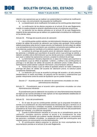 BOLETÍN OFICIAL DEL ESTADO
Núm. 165	 Sábado 11 de julio de 2015	 Sec. I. Pág. 57757
relación a las operaciones que se realicen con posterioridad a la solicitud de modificación
o, en su caso, a la comunicación de propuesta de modificación.
9.  La desestimación de la modificación formulada por los contribuyentes determinará:
a)  La confirmación de los efectos previstos en el artículo 25 de este Reglamento,
cuando no quede probada la variación significativa de las circunstancias económicas.
b)  La extinción de los efectos previstos en el artículo 25 de este Reglamento,
respecto de las operaciones que se realicen con posterioridad a la solicitud de modificación,
en los demás casos.
Artículo 30.  Prórroga del acuerdo previo de valoración.
1.  Los contribuyentes podrán solicitar a la Administración tributaria que se prorrogue
el plazo de validez del acuerdo de valoración que hubiera sido aprobado. Dicha solicitud
deberá presentarse antes de los 6 meses previos a la finalización de dicho plazo de validez
y se acompañará de la documentación que consideren conveniente para justificar que las
circunstancias puestas de manifiesto en la solicitud original no han variado.
2.  La solicitud de prórroga del acuerdo previo de valoración deberá ser suscrita por
las personas o entidades que suscribieron el acuerdo previo cuya prórroga se solicita, y
deberán acreditar ante la Administración que las demás personas o entidades vinculadas
que vayan a realizar las operaciones conocen y aceptan la solicitud de prórroga.
3.  La Administración tributaria dispondrá de un plazo de 6 meses para examinar la
documentación a que se refiere el apartado 1 anterior, y notificar a los contribuyentes la
prórroga o no del plazo de validez del acuerdo de valoración previa. A tales efectos, la
Administración podrá solicitar cualquier información y documentación adicional.
4.  Transcurrido el plazo a que se refiere el apartado anterior sin haber notificado la
prórroga del plazo de validez del acuerdo de valoración previa, la solicitud podrá
considerarse desestimada.
5.  La resolución por la que se acuerde la prórroga del acuerdo o el acto presunto
desestimatorio no serán recurribles, sin perjuicio de los recursos y reclamaciones que
puedan interponerse contra los actos de liquidación que en puedan dictarse.
Sección 2.ª  Acuerdos previos de valoración de operaciones vinculadas con otras
administraciones tributarias
Artículo 31.  Procedimiento para el acuerdo sobre operaciones vinculadas con otras
Administraciones tributarias.
El procedimiento para la celebración de acuerdos con otras Administraciones tributarias
se regirá por las normas previstas en este capítulo con las especialidades establecidas en
los artículos 32 a 36 de este Reglamento.
Artículo 32.  Inicio del procedimiento.
1.  En el caso de que los contribuyentes soliciten que la propuesta formulada se
someta a la consideración de otras Administraciones tributarias del país o territorio en el
que residan las personas o entidades vinculadas, la Administración tributaria valorará la
procedencia de iniciar dicho procedimiento. La desestimación del inicio del procedimiento
deberá ser motivada, y no podrá ser impugnada.
2.  Cuando la Administración tributaria en el curso de un procedimiento previo de
valoración, considere oportuno someter el asunto a la consideración de otras
Administraciones tributarias que pudieran resultar afectadas, lo pondrá en conocimiento
las personas o entidades vinculadas. La aceptación por parte del contribuyente será
requisito previo a la comunicación a la otra Administración.
3.  El contribuyente deberá presentar la solicitud de inicio acompañada de la
documentación prevista en el artículo 22 de este Reglamento.
cve:BOE-A-2015-7771
Verificableenhttp://www.boe.es
 