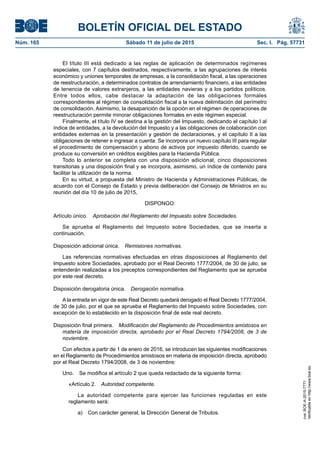 BOLETÍN OFICIAL DEL ESTADO
Núm. 165	 Sábado 11 de julio de 2015	 Sec. I. Pág. 57731
El título III está dedicado a las reglas de aplicación de determinados regímenes
especiales, con 7 capítulos destinados, respectivamente, a las agrupaciones de interés
económico y uniones temporales de empresas, a la consolidación fiscal, a las operaciones
de reestructuración, a determinados contratos de arrendamiento financiero, a las entidades
de tenencia de valores extranjeros, a las entidades navieras y a los partidos políticos.
Entre todos ellos, cabe destacar la adaptación de las obligaciones formales
correspondientes al régimen de consolidación fiscal a la nueva delimitación del perímetro
de consolidación. Asimismo, la desaparición de la opción en el régimen de operaciones de
reestructuración permite minorar obligaciones formales en este régimen especial.
Finalmente, el título IV se destina a la gestión del Impuesto, dedicando el capítulo I al
índice de entidades, a la devolución del Impuesto y a las obligaciones de colaboración con
entidades externas en la presentación y gestión de declaraciones, y el capítulo II a las
obligaciones de retener e ingresar a cuenta. Se incorpora un nuevo capítulo III para regular
el procedimiento de compensación y abono de activos por impuesto diferido, cuando se
produce su conversión en créditos exigibles para la Hacienda Pública.
Todo lo anterior se completa con una disposición adicional, cinco disposiciones
transitorias y una disposición final y se incorpora, asimismo, un índice de contenido para
facilitar la utilización de la norma.
En su virtud, a propuesta del Ministro de Hacienda y Administraciones Públicas, de
acuerdo con el Consejo de Estado y previa deliberación del Consejo de Ministros en su
reunión del día 10 de julio de 2015,
DISPONGO:
Artículo único.  Aprobación del Reglamento del Impuesto sobre Sociedades.
Se aprueba el Reglamento del Impuesto sobre Sociedades, que se inserta a
continuación.
Disposición adicional única.  Remisiones normativas.
Las referencias normativas efectuadas en otras disposiciones al Reglamento del
Impuesto sobre Sociedades, aprobado por el Real Decreto 1777/2004, de 30 de julio, se
entenderán realizadas a los preceptos correspondientes del Reglamento que se aprueba
por este real decreto.
Disposición derogatoria única.  Derogación normativa.
A la entrada en vigor de este Real Decreto quedará derogado el Real Decreto 1777/2004,
de 30 de julio, por el que se aprueba el Reglamento del Impuesto sobre Sociedades, con
excepción de lo establecido en la disposición final de este real decreto.
Disposición final primera.  Modificación del Reglamento de Procedimientos amistosos en
materia de imposición directa, aprobado por el Real Decreto 1794/2008, de 3 de
noviembre.
Con efectos a partir de 1 de enero de 2016, se introducen las siguientes modificaciones
en el Reglamento de Procedimientos amistosos en materia de imposición directa, aprobado
por el Real Decreto 1794/2008, de 3 de noviembre:
Uno.  Se modifica el artículo 2 que queda redactado de la siguiente forma:
«Artículo 2.  Autoridad competente.
La autoridad competente para ejercer las funciones reguladas en este
reglamento será:
a)  Con carácter general, la Dirección General de Tributos.
cve:BOE-A-2015-7771
Verificableenhttp://www.boe.es
 