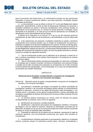 BOLETÍN OFICIAL DEL ESTADO
Núm. 165	 Sábado 11 de julio de 2015	 Sec. I. Pág. 57759
para la prevención del fraude fiscal, y el contribuyente acredite que las operaciones
responden a motivos económicos válidos y que esas personas o entidades realizan
actividades económicas.
c)  La documentación a que se refiere el artículo 16.1.a) de este Reglamento deberá
comprender, adicionalmente, cuando se trate de operaciones realizadas con personas o
entidades residentes en países o territorios considerados como paraísos fiscales, la
identificación de las personas que, en nombre de dichas personas o entidades, hayan
intervenido en la operación y, en caso de que se trate de operaciones con entidades, la
identificación de los administradores de las mismas.
A efectos de lo dispuesto en el artículo 18.13 de la Ley del Impuesto tendrá la
consideración de dato cada una de las personas y administradores a que se refiere esta
letra.
d)  A las operaciones con personas o entidades residentes en países o territorios
considerados como paraísos fiscales, que no tengan la consideración de personas o
entidades vinculadas en los términos establecidos en el artículo 18 de la Ley del Impuesto,
no les será exigible la documentación específica del contribuyente prevista en el artículo 16
de este Reglamento respecto de servicios y compraventas internacionales de mercancías,
incluidas las comisiones de mediación en estas, así como los gastos accesorios y conexos,
cuando se cumplan los siguientes requisitos:
1.º  Que el contribuyente pruebe que la realización de la operación a través de un
país o territorio considerado como paraíso fiscal responde a la existencia de motivos
económicos válidos
2.º  Que el contribuyente realice operaciones equiparables con personas o entidades
no vinculadas que no residan en países o territorios considerados como paraísos fiscales
y acredite que el valor convenido de la operación se corresponde con el valor convenido
en dichas operaciones equiparables, una vez efectuadas, en su caso, las correspondientes
correcciones que resulten necesarias.
CAPÍTULO IX
Valoración previa de gastos correspondientes a proyectos de investigación
científica o de innovación tecnológica
Artículo 38.  Valoración previa de gastos correspondientes a proyectos de investigación
científica o de innovación tecnológica.
1.  Las personas o entidades que tengan el propósito de realizar actividades de
investigación científica o de innovación tecnológica podrán solicitar a la Administración
tributaria la valoración, conforme a las reglas del Impuesto sobre Sociedades y, con
carácter previo y vinculante, de los gastos correspondientes a dichas actividades que
consideren susceptibles de disfrutar de la deducción a la que se refiere el artículo 35 de la
Ley del Impuesto.
2.  La solicitud deberá presentarse por escrito antes de efectuar los gastos
correspondientes y contendrá, como mínimo, lo siguiente:
a)  Identificación de la persona o entidad solicitante.
b)  Identificación y descripción del proyecto de investigación científica o innovación
tecnológica a que se refiere la solicitud, indicando las actividades concretas que se
efectuarán, los gastos en los que se incurrirá para la ejecución de las mismas y el período
de tiempo en el que se realizarán tales actividades.
c)  Propuesta de valoración de los gastos que se realizarán, expresando la regla de
valoración aplicada y las circunstancias económicas que hayan sido tomadas en
consideración.
3.  La Administración tributaria examinará la documentación referida en el apartado
anterior, pudiendo requerir al solicitante cuantos datos, informes, antecedentes y
cve:BOE-A-2015-7771
Verificableenhttp://www.boe.es
 