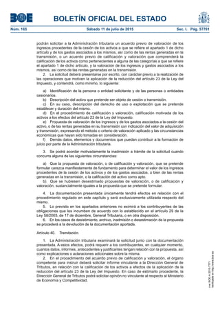 BOLETÍN OFICIAL DEL ESTADO
Núm. 165	 Sábado 11 de julio de 2015	 Sec. I. Pág. 57761
podrán solicitar a la Administración tributaria un acuerdo previo de valoración de los
ingresos procedentes de la cesión de los activos a que se refiere el apartado 1 de dicho
artículo y de los gastos asociados a los mismos, así como de las rentas generadas en la
transmisión, o un acuerdo previo de calificación y valoración que comprenderá la
calificación de los activos como pertenecientes a alguna de las categorías a que se refiere
el apartado 1 de dicho artículo, y la valoración de los ingresos y gastos asociados a los
mismos, así como de las rentas generadas en la transmisión.
2.  La solicitud deberá presentarse por escrito, con carácter previo a la realización de
las operaciones que motiven la aplicación de la reducción del artículo 23 de la Ley del
Impuesto, y contendrá, como mínimo, lo siguiente:
a)  Identificación de la persona o entidad solicitante y de las personas o entidades
cesionarios.
b)  Descripción del activo que pretende ser objeto de cesión o transmisión.
c)  En su caso, descripción del derecho de uso o explotación que se pretende
establecer y duración del mismo.
d)  En el procedimiento de calificación y valoración, calificación motivada de los
activos a los efectos del artículo 23 de la Ley del Impuesto.
e)  Propuesta de valoración de los ingresos y de los gastos asociados a la cesión del
activo, o de las rentas generadas en su transmisión con indicación del valor de adquisición
y transmisión, expresando el método o criterio de valoración aplicado y las circunstancias
económicas que hayan sido tomadas en consideración.
f)	 Demás datos, elementos y documentos que puedan contribuir a la formación de
juicio por parte de la Administración tributaria.
3.  Se podrá acordar motivadamente la inadmisión a trámite de la solicitud cuando
concurra alguna de las siguientes circunstancias:
a)  Que la propuesta de valoración, o de calificación y valoración, que se pretende
formular carezca manifiestamente de fundamento para determinar el valor de los ingresos
procedentes de la cesión de los activos y de los gastos asociados, o bien de las rentas
generadas en la transmisión, o la calificación del activo como apto.
b)  Que se hubiesen desestimado propuestas de valoración, o de calificación y
valoración, sustancialmente iguales a la propuesta que se pretende formular.
4.  La documentación presentada únicamente tendrá efectos en relación con el
procedimiento regulado en este capítulo y será exclusivamente utilizada respecto del
mismo.
5.  Lo previsto en los apartados anteriores no eximirá a los contribuyentes de las
obligaciones que les incumben de acuerdo con lo establecido en el artículo 29 de la
Ley 58/2003, de 17 de diciembre, General Tributaria, o en otra disposición.
6.  En los casos de desistimiento, archivo, inadmisión o desestimación de la propuesta
se procederá a la devolución de la documentación aportada.
Artículo 40.  Tramitación.
1.  La Administración tributaria examinará la solicitud junto con la documentación
presentada. A estos efectos, podrá requerir a los contribuyentes, en cualquier momento,
cuantos datos, informes, antecedentes y justificantes tengan relación con la propuesta, así
como explicaciones o aclaraciones adicionales sobre la misma.
2.  En el procedimiento del acuerdo previo de calificación y valoración, el órgano
competente para instruir deberá solicitar informe vinculante a la Dirección General de
Tributos, en relación con la calificación de los activos a efectos de la aplicación de la
reducción del artículo 23 de la Ley del Impuesto. En caso de estimarlo procedente, la
Dirección General de Tributos podrá solicitar opinión no vinculante al respecto al Ministerio
de Economía y Competitividad.
cve:BOE-A-2015-7771
Verificableenhttp://www.boe.es
 