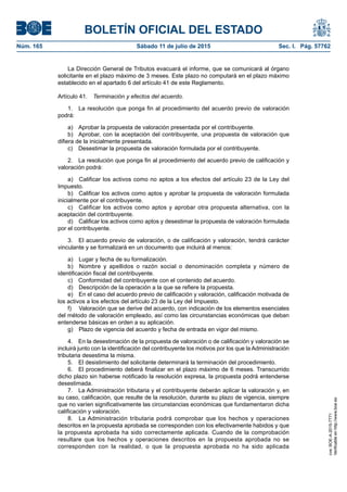 BOLETÍN OFICIAL DEL ESTADO
Núm. 165	 Sábado 11 de julio de 2015	 Sec. I. Pág. 57762
La Dirección General de Tributos evacuará el informe, que se comunicará al órgano
solicitante en el plazo máximo de 3 meses. Este plazo no computará en el plazo máximo
establecido en el apartado 6 del artículo 41 de este Reglamento.
Artículo 41.  Terminación y efectos del acuerdo.
1.  La resolución que ponga fin al procedimiento del acuerdo previo de valoración
podrá:
a)  Aprobar la propuesta de valoración presentada por el contribuyente.
b)  Aprobar, con la aceptación del contribuyente, una propuesta de valoración que
difiera de la inicialmente presentada.
c)  Desestimar la propuesta de valoración formulada por el contribuyente.
2.  La resolución que ponga fin al procedimiento del acuerdo previo de calificación y
valoración podrá:
a)  Calificar los activos como no aptos a los efectos del artículo 23 de la Ley del
Impuesto.
b)  Calificar los activos como aptos y aprobar la propuesta de valoración formulada
inicialmente por el contribuyente.
c)  Calificar los activos como aptos y aprobar otra propuesta alternativa, con la
aceptación del contribuyente.
d)  Calificar los activos como aptos y desestimar la propuesta de valoración formulada
por el contribuyente.
3.  El acuerdo previo de valoración, o de calificación y valoración, tendrá carácter
vinculante y se formalizará en un documento que incluirá al menos:
a)  Lugar y fecha de su formalización.
b)  Nombre y apellidos o razón social o denominación completa y número de
identificación fiscal del contribuyente.
c)  Conformidad del contribuyente con el contenido del acuerdo.
d)  Descripción de la operación a la que se refiere la propuesta.
e)  En el caso del acuerdo previo de calificación y valoración, calificación motivada de
los activos a los efectos del artículo 23 de la Ley del Impuesto.
f)	 Valoración que se derive del acuerdo, con indicación de los elementos esenciales
del método de valoración empleado, así como las circunstancias económicas que deban
entenderse básicas en orden a su aplicación.
g)  Plazo de vigencia del acuerdo y fecha de entrada en vigor del mismo.
4.  En la desestimación de la propuesta de valoración o de calificación y valoración se
incluirá junto con la identificación del contribuyente los motivos por los que la Administración
tributaria desestima la misma.
5.  El desistimiento del solicitante determinará la terminación del procedimiento.
6.  El procedimiento deberá finalizar en el plazo máximo de 6 meses. Transcurrido
dicho plazo sin haberse notificado la resolución expresa, la propuesta podrá entenderse
desestimada.
7.  La Administración tributaria y el contribuyente deberán aplicar la valoración y, en
su caso, calificación, que resulte de la resolución, durante su plazo de vigencia, siempre
que no varíen significativamente las circunstancias económicas que fundamentaron dicha
calificación y valoración.
8.  La Administración tributaria podrá comprobar que los hechos y operaciones
descritos en la propuesta aprobada se corresponden con los efectivamente habidos y que
la propuesta aprobada ha sido correctamente aplicada. Cuando de la comprobación
resultare que los hechos y operaciones descritos en la propuesta aprobada no se
corresponden con la realidad, o que la propuesta aprobada no ha sido aplicada
cve:BOE-A-2015-7771
Verificableenhttp://www.boe.es
 