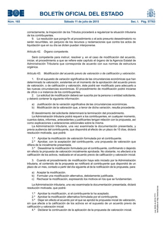 BOLETÍN OFICIAL DEL ESTADO
Núm. 165	 Sábado 11 de julio de 2015	 Sec. I. Pág. 57763
correctamente, la Inspección de los Tributos procederá a regularizar la situación tributaria
de los contribuyentes.
9.  La resolución que ponga fin al procedimiento o el acto presunto desestimatorio no
serán recurribles, sin perjuicio de los recursos y reclamaciones que contra los actos de
liquidación que en su día se dicten puedan interponerse.
Artículo 42.  Órgano competente.
Será competente para instruir, resolver y, en el caso de modificación del acuerdo,
iniciar, el procedimiento a que se refiere este capítulo el órgano de la Agencia Estatal de
Administración Tributaria que corresponda de acuerdo con sus normas de estructura
orgánica.
Artículo 43.  Modificación del acuerdo previo de valoración o de calificación y valoración.
1.  En el supuesto de variación significativa de las circunstancias económicas que han
determinado la valoración, existentes en el momento de la aprobación del acuerdo previo
de valoración, o de calificación y valoración, éste podrá ser modificado para adecuarlo a
las nuevas circunstancias económicas. El procedimiento de modificación podrá iniciarse
de oficio o a instancia de los contribuyentes.
2.  La solicitud de modificación deberá ser suscrita por la persona o entidad solicitante,
y deberá contener la siguiente información:
a)  Justificación de la variación significativa de las circunstancias económicas.
b)  Modificación de la valoración que, a tenor de dicha variación, resulta procedente.
El desistimiento del solicitante determinará la terminación del procedimiento.
La Administración tributaria podrá requerir a los contribuyentes, en cualquier momento,
cuantos datos, informes, antecedentes y justificantes tengan relación con la propuesta, así
como explicaciones o aclaraciones adicionales sobre la misma.
La Administración tributaria, una vez examinada la documentación presentada, y
previa audiencia del contribuyente, que dispondrá al efecto de un plazo de 15 días, dictará
resolución motivada, que podrá:
1.º  Aprobar la modificación de valoración formulada por el contribuyente.
2.º  Aprobar, con la aceptación del contribuyente, una propuesta de valoración que
difiera de la inicialmente presentada.
3.º  Desestimar la modificación formulada por el contribuyente, confirmando o dejando
sin efecto la propuesta de valoración inicialmente aprobada. No obstante, no afectará a la
calificación de los activos, realizada en el acuerdo previo de calificación y valoración inicial.
3.  Cuando el procedimiento de modificación haya sido iniciado por la Administración
tributaria, el contenido de la propuesta se notificará al contribuyente que dispondrá de un
plazo de un mes, contado a partir del día siguiente al de la notificación de la propuesta, para:
a)  Aceptar la modificación.
b)  Formular una modificación alternativa, debidamente justificada.
c)  Rechazar la modificación, expresando los motivos en los que se fundamentan.
La Administración tributaria, una vez examinada la documentación presentada, dictará
resolución motivada, que podrá:
1.º  Aprobar la modificación, si el contribuyente la ha aceptado.
2.º  Aprobar la modificación alternativa formulada por el contribuyente.
3.º  Dejar sin efecto el acuerdo por el que se aprobó la propuesta inicial de valoración,
sin que afecte a la calificación de los activos en el supuesto de un acuerdo previo de
calificación y valoración inicial.
4.º  Declarar la continuación de la aplicación de la propuesta de valoración inicial.
cve:BOE-A-2015-7771
Verificableenhttp://www.boe.es
 