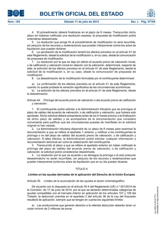 BOLETÍN OFICIAL DEL ESTADO
Núm. 165	 Sábado 11 de julio de 2015	 Sec. I. Pág. 57764
4.  El procedimiento deberá finalizarse en el plazo de 6 meses. Transcurrido dicho
plazo sin haberse notificado una resolución expresa, la propuesta de modificación podrá
entenderse desestimada.
5.  La resolución que ponga fin al procedimiento de modificación no será recurrible,
sin perjuicio de los recursos y reclamaciones que puedan interponerse contra los actos de
liquidación que puedan dictarse.
6.  La aprobación de la modificación tendrá los efectos previstos en el artículo 41 de
este Reglamento, desde la solicitud de la modificación o, en su caso, desde la comunicación
de propuesta de modificación.
7.  La resolución por la que se deje sin efecto el acuerdo previo de valoración inicial,
o de calificación y valoración inicial en relación con la valoración, determinará, respecto de
ésta, la extinción de los efectos previstos en el artículo 41 de este Reglamento, desde la
solicitud de la modificación o, en su caso, desde la comunicación de propuesta de
modificación.
8.  La desestimación de la modificación formulada por el contribuyente determinará:
a)  La confirmación de los efectos previstos en el artículo 41 de este Reglamento,
cuando no quede probada la variación significativa de las circunstancias económicas.
b)  La extinción de los efectos previstos en el artículo 41 de este Reglamento, desde
la desestimación.
Artículo 44.  Prórroga del acuerdo previo de valoración o del acuerdo previo de calificación
y valoración.
1.  El contribuyente podrá solicitar a la Administración tributaria que se prorrogue el
plazo de validez del acuerdo de valoración, o de calificación y valoración, que hubiera sido
aprobado. Dicha solicitud deberá presentarse antes de los 6 meses previos a la finalización
de dicho plazo de validez y se acompañará de la documentación que considere
conveniente para justificar que las circunstancias puestas de manifiesto en la solicitud
original no han variado.
2.  La Administración tributaria dispondrá de un plazo de 6 meses para examinar la
documentación a que se refiere el apartado 1 anterior, y notificar a los contribuyentes la
prórroga o no del plazo de validez del acuerdo previo de valoración, o de calificación y
valoración. A tales efectos, la Administración podrá solicitar cualquier información y
documentación adicional así como la colaboración del contribuyente.
3.  Transcurrido el plazo a que se refiere el apartado anterior sin haber notificado la
prórroga del plazo de validez del acuerdo previo de valoración, o de calificación y
valoración, la solicitud podrá considerarse desestimada.
4.  La resolución por la que se acuerde o se deniegue la prórroga o el acto presunto
desestimatorio no serán recurribles, sin perjuicio de los recursos y reclamaciones que
puedan interponerse contra los actos de liquidación que en su día puedan dictarse.
TÍTULO II
Límites en las ayudas derivadas de la aplicación del Derecho de la Unión Europea
Artículo 45.  Límites de la acumulación de las ayudas al sector cinematográfico.
De acuerdo con lo dispuesto en el artículo 54.4 del Reglamento (UE) n.º 651/2014 de
la Comisión, de 17 de junio de 2014, por el que se declaran determinadas categorías de
ayudas compatibles con el mercado interior en aplicación de los artículos 107 y 108 del
Tratado, la deducción prevista en el apartado 2 del artículo 36 de la Ley del Impuesto
resultará de aplicación, siempre que se tengan en cuenta los siguientes límites:
a)  Las producciones que generen derecho a la referida deducción deberán tener un
coste mínimo de 2 millones de euros.
cve:BOE-A-2015-7771
Verificableenhttp://www.boe.es
 