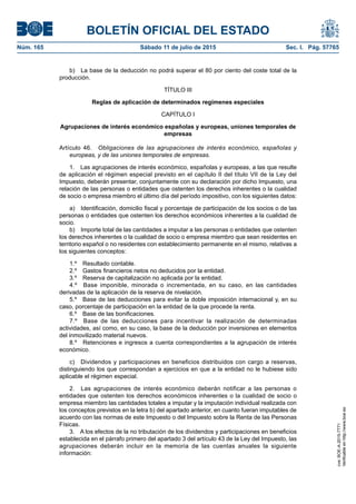 BOLETÍN OFICIAL DEL ESTADO
Núm. 165	 Sábado 11 de julio de 2015	 Sec. I. Pág. 57765
b)  La base de la deducción no podrá superar el 80 por ciento del coste total de la
producción.
TÍTULO III
Reglas de aplicación de determinados regímenes especiales
CAPÍTULO I
Agrupaciones de interés económico españolas y europeas, uniones temporales de
empresas
Artículo 46.  Obligaciones de las agrupaciones de interés económico, españolas y
europeas, y de las uniones temporales de empresas.
1.  Las agrupaciones de interés económico, españolas y europeas, a las que resulte
de aplicación el régimen especial previsto en el capítulo II del título VII de la Ley del
Impuesto, deberán presentar, conjuntamente con su declaración por dicho Impuesto, una
relación de las personas o entidades que ostenten los derechos inherentes o la cualidad
de socio o empresa miembro el último día del período impositivo, con los siguientes datos:
a)  Identificación, domicilio fiscal y porcentaje de participación de los socios o de las
personas o entidades que ostenten los derechos económicos inherentes a la cualidad de
socio.
b)  Importe total de las cantidades a imputar a las personas o entidades que ostenten
los derechos inherentes o la cualidad de socio o empresa miembro que sean residentes en
territorio español o no residentes con establecimiento permanente en el mismo, relativas a
los siguientes conceptos:
1.º  Resultado contable.
2.º  Gastos financieros netos no deducidos por la entidad.
3.º  Reserva de capitalización no aplicada por la entidad.
4.º  Base imponible, minorada o incrementada, en su caso, en las cantidades
derivadas de la aplicación de la reserva de nivelación.
5.º  Base de las deducciones para evitar la doble imposición internacional y, en su
caso, porcentaje de participación en la entidad de la que procede la renta.
6.º  Base de las bonificaciones.
7.º  Base de las deducciones para incentivar la realización de determinadas
actividades, así como, en su caso, la base de la deducción por inversiones en elementos
del inmovilizado material nuevos.
8.º  Retenciones e ingresos a cuenta correspondientes a la agrupación de interés
económico.
c)  Dividendos y participaciones en beneficios distribuidos con cargo a reservas,
distinguiendo los que correspondan a ejercicios en que a la entidad no le hubiese sido
aplicable el régimen especial.
2.  Las agrupaciones de interés económico deberán notificar a las personas o
entidades que ostenten los derechos económicos inherentes o la cualidad de socio o
empresa miembro las cantidades totales a imputar y la imputación individual realizada con
los conceptos previstos en la letra b) del apartado anterior, en cuanto fueran imputables de
acuerdo con las normas de este Impuesto o del Impuesto sobre la Renta de las Personas
Físicas.
3.  A los efectos de la no tributación de los dividendos y participaciones en beneficios
establecida en el párrafo primero del apartado 3 del artículo 43 de la Ley del Impuesto, las
agrupaciones deberán incluir en la memoria de las cuentas anuales la siguiente
información:
cve:BOE-A-2015-7771
Verificableenhttp://www.boe.es
 