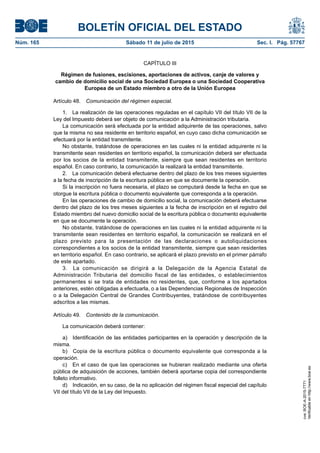 BOLETÍN OFICIAL DEL ESTADO
Núm. 165	 Sábado 11 de julio de 2015	 Sec. I. Pág. 57767
CAPÍTULO III
Régimen de fusiones, escisiones, aportaciones de activos, canje de valores y
cambio de domicilio social de una Sociedad Europea o una Sociedad Cooperativa
Europea de un Estado miembro a otro de la Unión Europea
Artículo 48.  Comunicación del régimen especial.
1.  La realización de las operaciones reguladas en el capítulo VII del título VII de la
Ley del Impuesto deberá ser objeto de comunicación a la Administración tributaria.
La comunicación será efectuada por la entidad adquirente de las operaciones, salvo
que la misma no sea residente en territorio español, en cuyo caso dicha comunicación se
efectuará por la entidad transmitente.
No obstante, tratándose de operaciones en las cuales ni la entidad adquirente ni la
transmitente sean residentes en territorio español, la comunicación deberá ser efectuada
por los socios de la entidad transmitente, siempre que sean residentes en territorio
español. En caso contrario, la comunicación la realizará la entidad transmitente.
2.  La comunicación deberá efectuarse dentro del plazo de los tres meses siguientes
a la fecha de inscripción de la escritura pública en que se documente la operación.
Si la inscripción no fuera necesaria, el plazo se computará desde la fecha en que se
otorgue la escritura pública o documento equivalente que corresponda a la operación.
En las operaciones de cambio de domicilio social, la comunicación deberá efectuarse
dentro del plazo de los tres meses siguientes a la fecha de inscripción en el registro del
Estado miembro del nuevo domicilio social de la escritura pública o documento equivalente
en que se documente la operación.
No obstante, tratándose de operaciones en las cuales ni la entidad adquirente ni la
transmitente sean residentes en territorio español, la comunicación se realizará en el
plazo previsto para la presentación de las declaraciones o autoliquidaciones
correspondientes a los socios de la entidad transmitente, siempre que sean residentes
en territorio español. En caso contrario, se aplicará el plazo previsto en el primer párrafo
de este apartado.
3.  La comunicación se dirigirá a la Delegación de la Agencia Estatal de
Administración Tributaria del domicilio fiscal de las entidades, o establecimientos
permanentes si se trata de entidades no residentes, que, conforme a los apartados
anteriores, estén obligadas a efectuarla, o a las Dependencias Regionales de Inspección
o a la Delegación Central de Grandes Contribuyentes, tratándose de contribuyentes
adscritos a las mismas.
Artículo 49.  Contenido de la comunicación.
La comunicación deberá contener:
a)  Identificación de las entidades participantes en la operación y descripción de la
misma.
b)  Copia de la escritura pública o documento equivalente que corresponda a la
operación.
c)  En el caso de que las operaciones se hubieran realizado mediante una oferta
pública de adquisición de acciones, también deberá aportarse copia del correspondiente
folleto informativo.
d)  Indicación, en su caso, de la no aplicación del régimen fiscal especial del capítulo
VII del título VII de la Ley del Impuesto.
cve:BOE-A-2015-7771
Verificableenhttp://www.boe.es
 