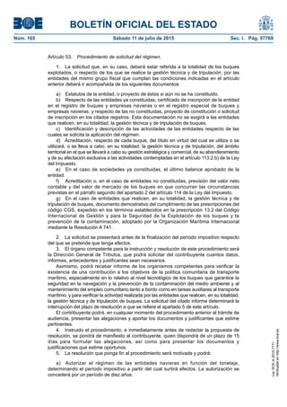 BOLETÍN OFICIAL DEL ESTADO
Núm. 165	 Sábado 11 de julio de 2015	 Sec. I. Pág. 57769
Artículo 53.  Procedimiento de solicitud del régimen.
1.  La solicitud que, en su caso, deberá estar referida a la totalidad de los buques
explotados, o respecto de los que se realice la gestión técnica y de tripulación, por las
entidades del mismo grupo fiscal que cumplan las condiciones indicadas en el artículo
anterior deberá ir acompañada de los siguientes documentos:
a)  Estatutos de la entidad, o proyecto de éstos si aún no se ha constituido.
b)  Respecto de las entidades ya constituidas, certificado de inscripción de la entidad
en el registro de buques y empresas navieras o en el registro especial de buques y
empresas navieras, y respecto de las no constituidas, proyecto de constitución o solicitud
de inscripción en los citados registros. Esta documentación no se exigirá a las entidades
que realicen, en su totalidad, la gestión técnica y de tripulación de buques.
c)  Identificación y descripción de las actividades de las entidades respecto de las
cuales se solicita la aplicación del régimen.
d)  Acreditación, respecto de cada buque, del título en virtud del cual se utiliza o se
utilizará, o se lleva a cabo, en su totalidad, la gestión técnica y de tripulación, del ámbito
territorial en el que se llevará a cabo su gestión estratégica y comercial, de su abanderamiento
y de su afectación exclusiva a las actividades contempladas en el artículo 113.2.b) de la Ley
del Impuesto.
e)  En el caso de sociedades ya constituidas, el último balance aprobado de la
entidad.
f)	 Acreditación o, en el caso de entidades no constituidas, previsión del valor neto
contable y del valor de mercado de los buques en que concurran las circunstancias
previstas en el párrafo segundo del apartado 2 del artículo 114 de la Ley del Impuesto.
g)  En el caso de entidades que realicen, en su totalidad, la gestión técnica y de
tripulación de buques, documento demostrativo del cumplimiento de las prescripciones del
código CGS, expedido en los términos establecidos en la prescripción 13.2 del Código
Internacional de Gestión y para la Seguridad de la Explotación de los buques y la
prevención de la contaminación, adoptado por la Organización Marítima Internacional
mediante la Resolución A 741.
2.  La solicitud se presentará antes de la finalización del período impositivo respecto
del que se pretende que tenga efectos.
3.  El órgano competente para la instrucción y resolución de este procedimiento será
la Dirección General de Tributos, que podrá solicitar del contribuyente cuantos datos,
informes, antecedentes y justificantes sean necesarios.
Asimismo, podrá recabar informe de los organismos competentes para verificar la
existencia de una contribución a los objetivos de la política comunitaria de transporte
marítimo, especialmente en lo relativo al nivel tecnológico de los buques que garantice la
seguridad en la navegación y la prevención de la contaminación del medio ambiente y al
mantenimiento del empleo comunitario tanto a bordo como en tareas auxiliares al transporte
marítimo, y para verificar la actividad realizada por las entidades que realicen, en su totalidad,
la gestión técnica y de tripulación de buques. La solicitud del citado informe determinará la
interrupción del plazo de resolución a que se refiere el apartado 5 de este artículo.
El contribuyente podrá, en cualquier momento del procedimiento anterior al trámite de
audiencia, presentar las alegaciones y aportar los documentos y justificantes que estime
pertinentes.
4.  Instruido el procedimiento, e inmediatamente antes de redactar la propuesta de
resolución, se pondrá de manifiesto al contribuyente, quien dispondrá de un plazo de 15
días para formular las alegaciones, así como para presentar los documentos y
justificaciones que estime oportunos.
5.  La resolución que ponga fin al procedimiento será motivada y podrá:
a)  Autorizar el régimen de las entidades navieras en función del tonelaje,
determinando el período impositivo a partir del cual surtirá efectos. La autorización se
concederá por un período de diez años.
cve:BOE-A-2015-7771
Verificableenhttp://www.boe.es
 