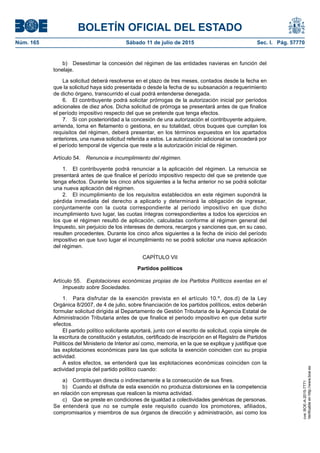 BOLETÍN OFICIAL DEL ESTADO
Núm. 165	 Sábado 11 de julio de 2015	 Sec. I. Pág. 57770
b)  Desestimar la concesión del régimen de las entidades navieras en función del
tonelaje.
La solicitud deberá resolverse en el plazo de tres meses, contados desde la fecha en
que la solicitud haya sido presentada o desde la fecha de su subsanación a requerimiento
de dicho órgano, transcurrido el cual podrá entenderse denegada.
6.  El contribuyente podrá solicitar prórrogas de la autorización inicial por períodos
adicionales de diez años. Dicha solicitud de prórroga se presentará antes de que finalice
el período impositivo respecto del que se pretende que tenga efectos.
7.  Si con posterioridad a la concesión de una autorización el contribuyente adquiere,
arrienda, toma en fletamento o gestiona, en su totalidad, otros buques que cumplan los
requisitos del régimen, deberá presentar, en los términos expuestos en los apartados
anteriores, una nueva solicitud referida a estos. La autorización adicional se concederá por
el período temporal de vigencia que reste a la autorización inicial de régimen.
Artículo 54.  Renuncia e incumplimiento del régimen.
1.  El contribuyente podrá renunciar a la aplicación del régimen. La renuncia se
presentará antes de que finalice el período impositivo respecto del que se pretende que
tenga efectos. Durante los cinco años siguientes a la fecha anterior no se podrá solicitar
una nueva aplicación del régimen.
2.  El incumplimiento de los requisitos establecidos en este régimen supondrá la
pérdida inmediata del derecho a aplicarlo y determinará la obligación de ingresar,
conjuntamente con la cuota correspondiente al período impositivo en que dicho
incumplimiento tuvo lugar, las cuotas íntegras correspondientes a todos los ejercicios en
los que el régimen resultó de aplicación, calculadas conforme al régimen general del
Impuesto, sin perjuicio de los intereses de demora, recargos y sanciones que, en su caso,
resulten procedentes. Durante los cinco años siguientes a la fecha de inicio del período
impositivo en que tuvo lugar el incumplimiento no se podrá solicitar una nueva aplicación
del régimen.
CAPÍTULO VII
Partidos políticos
Artículo 55.  Explotaciones económicas propias de los Partidos Políticos exentas en el
Impuesto sobre Sociedades.
1.  Para disfrutar de la exención prevista en el artículo 10.º, dos.d) de la Ley
Orgánica 8/2007, de 4 de julio, sobre financiación de los partidos políticos, estos deberán
formular solicitud dirigida al Departamento de Gestión Tributaria de la Agencia Estatal de
Administración Tributaria antes de que finalice el periodo impositivo en que deba surtir
efectos.
El partido político solicitante aportará, junto con el escrito de solicitud, copia simple de
la escritura de constitución y estatutos, certificado de inscripción en el Registro de Partidos
Políticos del Ministerio de Interior así como, memoria, en la que se explique y justifique que
las explotaciones económicas para las que solicita la exención coinciden con su propia
actividad.
A estos efectos, se entenderá que las explotaciones económicas coinciden con la
actividad propia del partido político cuando:
a)  Contribuyan directa o indirectamente a la consecución de sus fines.
b)  Cuando el disfrute de esta exención no produzca distorsiones en la competencia
en relación con empresas que realicen la misma actividad.
c)  Que se preste en condiciones de igualdad a colectividades genéricas de personas.
Se entenderá que no se cumple este requisito cuando los promotores, afiliados,
compromisarios y miembros de sus órganos de dirección y administración, así como los
cve:BOE-A-2015-7771
Verificableenhttp://www.boe.es
 