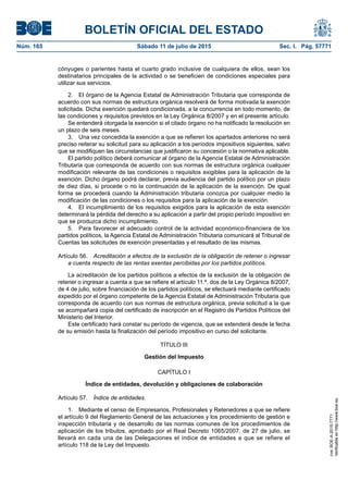 BOLETÍN OFICIAL DEL ESTADO
Núm. 165	 Sábado 11 de julio de 2015	 Sec. I. Pág. 57771
cónyuges o parientes hasta el cuarto grado inclusive de cualquiera de ellos, sean los
destinatarios principales de la actividad o se beneficien de condiciones especiales para
utilizar sus servicios.
2.  El órgano de la Agencia Estatal de Administración Tributaria que corresponda de
acuerdo con sus normas de estructura orgánica resolverá de forma motivada la exención
solicitada. Dicha exención quedará condicionada, a la concurrencia en todo momento, de
las condiciones y requisitos previstos en la Ley Orgánica 8/2007 y en el presente artículo.
Se entenderá otorgada la exención si el citado órgano no ha notificado la resolución en
un plazo de seis meses.
3.  Una vez concedida la exención a que se refieren los apartados anteriores no será
preciso reiterar su solicitud para su aplicación a los períodos impositivos siguientes, salvo
que se modifiquen las circunstancias que justificaron su concesión o la normativa aplicable.
El partido político deberá comunicar al órgano de la Agencia Estatal de Administración
Tributaria que corresponda de acuerdo con sus normas de estructura orgánica cualquier
modificación relevante de las condiciones o requisitos exigibles para la aplicación de la
exención. Dicho órgano podrá declarar, previa audiencia del partido político por un plazo
de diez días, si procede o no la continuación de la aplicación de la exención. De igual
forma se procederá cuando la Administración tributaria conozca por cualquier medio la
modificación de las condiciones o los requisitos para la aplicación de la exención.
4.  El incumplimiento de los requisitos exigidos para la aplicación de esta exención
determinará la pérdida del derecho a su aplicación a partir del propio período impositivo en
que se produzca dicho incumplimiento.
5.  Para favorecer el adecuado control de la actividad económico-financiera de los
partidos políticos, la Agencia Estatal de Administración Tributaria comunicará al Tribunal de
Cuentas las solicitudes de exención presentadas y el resultado de las mismas.
Artículo 56.  Acreditación a efectos de la exclusión de la obligación de retener o ingresar
a cuenta respecto de las rentas exentas percibidas por los partidos políticos.
La acreditación de los partidos políticos a efectos de la exclusión de la obligación de
retener o ingresar a cuenta a que se refiere el artículo 11.º, dos de la Ley Orgánica 8/2007,
de 4 de julio, sobre financiación de los partidos políticos, se efectuará mediante certificado
expedido por el órgano competente de la Agencia Estatal de Administración Tributaria que
corresponda de acuerdo con sus normas de estructura orgánica, previa solicitud a la que
se acompañará copia del certificado de inscripción en el Registro de Partidos Políticos del
Ministerio del Interior.
Este certificado hará constar su período de vigencia, que se extenderá desde la fecha
de su emisión hasta la finalización del período impositivo en curso del solicitante.
TÍTULO III
Gestión del Impuesto
CAPÍTULO I
Índice de entidades, devolución y obligaciones de colaboración
Artículo 57.  Índice de entidades.
1.  Mediante el censo de Empresarios, Profesionales y Retenedores a que se refiere
el artículo 9 del Reglamento General de las actuaciones y los procedimiento de gestión e
inspección tributaria y de desarrollo de las normas comunes de los procedimientos de
aplicación de los tributos, aprobado por el Real Decreto 1065/2007, de 27 de julio, se
llevará en cada una de las Delegaciones el índice de entidades a que se refiere el
artículo 118 de la Ley del Impuesto.
cve:BOE-A-2015-7771
Verificableenhttp://www.boe.es
 