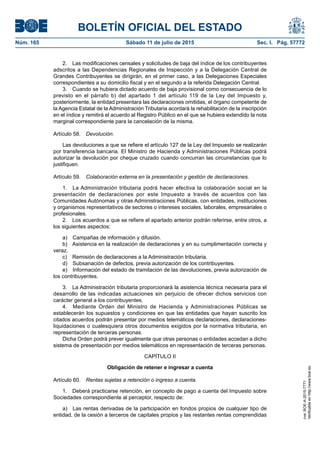BOLETÍN OFICIAL DEL ESTADO
Núm. 165	 Sábado 11 de julio de 2015	 Sec. I. Pág. 57772
2.  Las modificaciones censales y solicitudes de baja del índice de los contribuyentes
adscritos a las Dependencias Regionales de Inspección y a la Delegación Central de
Grandes Contribuyentes se dirigirán, en el primer caso, a las Delegaciones Especiales
correspondientes a su domicilio fiscal y en el segundo a la referida Delegación Central.
3.  Cuando se hubiera dictado acuerdo de baja provisional como consecuencia de lo
previsto en el párrafo b) del apartado 1 del artículo 119 de la Ley del Impuesto y,
posteriormente, la entidad presentara las declaraciones omitidas, el órgano competente de
la Agencia Estatal de la Administración Tributaria acordará la rehabilitación de la inscripción
en el índice y remitirá el acuerdo al Registro Público en el que se hubiera extendido la nota
marginal correspondiente para la cancelación de la misma.
Artículo 58.  Devolución.
Las devoluciones a que se refiere el artículo 127 de la Ley del Impuesto se realizarán
por transferencia bancaria. El Ministro de Hacienda y Administraciones Públicas podrá
autorizar la devolución por cheque cruzado cuando concurran las circunstancias que lo
justifiquen.
Artículo 59.  Colaboración externa en la presentación y gestión de declaraciones.
1.  La Administración tributaria podrá hacer efectiva la colaboración social en la
presentación de declaraciones por este Impuesto a través de acuerdos con las
Comunidades Autónomas y otras Administraciones Públicas, con entidades, instituciones
y organismos representativos de sectores o intereses sociales, laborales, empresariales o
profesionales.
2.  Los acuerdos a que se refiere el apartado anterior podrán referirse, entre otros, a
los siguientes aspectos:
a)  Campañas de información y difusión.
b)  Asistencia en la realización de declaraciones y en su cumplimentación correcta y
veraz.
c)  Remisión de declaraciones a la Administración tributaria.
d)  Subsanación de defectos, previa autorización de los contribuyentes.
e)  Información del estado de tramitación de las devoluciones, previa autorización de
los contribuyentes.
3.  La Administración tributaria proporcionará la asistencia técnica necesaria para el
desarrollo de las indicadas actuaciones sin perjuicio de ofrecer dichos servicios con
carácter general a los contribuyentes.
4.  Mediante Orden del Ministro de Hacienda y Administraciones Públicas se
establecerán los supuestos y condiciones en que las entidades que hayan suscrito los
citados acuerdos podrán presentar por medios telemáticos declaraciones, declaraciones-
liquidaciones o cualesquiera otros documentos exigidos por la normativa tributaria, en
representación de terceras personas.
Dicha Orden podrá prever igualmente que otras personas o entidades accedan a dicho
sistema de presentación por medios telemáticos en representación de terceras personas.
CAPÍTULO II
Obligación de retener e ingresar a cuenta
Artículo 60.  Rentas sujetas a retención o ingreso a cuenta.
1.  Deberá practicarse retención, en concepto de pago a cuenta del Impuesto sobre
Sociedades correspondiente al perceptor, respecto de:
a)  Las rentas derivadas de la participación en fondos propios de cualquier tipo de
entidad, de la cesión a terceros de capitales propios y las restantes rentas comprendidas
cve:BOE-A-2015-7771
Verificableenhttp://www.boe.es
 
