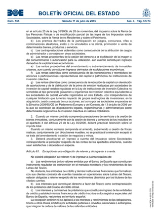 BOLETÍN OFICIAL DEL ESTADO
Núm. 165	 Sábado 11 de julio de 2015	 Sec. I. Pág. 57773
en el artículo 25 de la Ley 35/2006, de 28 de noviembre, del Impuesto sobre la Renta de
las Personas Físicas y de modificación parcial de las leyes de los Impuestos sobre
Sociedades, sobre la Renta de no Residentes y sobre el Patrimonio.
b)  Los premios derivados de la participación en juegos, concursos, rifas o
combinaciones aleatorias, estén o no vinculados a la oferta, promoción o venta de
determinados bienes, productos o servicios.
c)  Las contraprestaciones obtenidas como consecuencia de la atribución de cargos
de administrador o consejero en otras sociedades.
d)  Las rentas procedentes de la cesión del derecho a la explotación de la imagen o
del consentimiento o autorización para su utilización, aun cuando constituyan ingresos
derivados de explotaciones económicas.
e)  Las rentas procedentes del arrendamiento o subarrendamiento de inmuebles
urbanos, aun cuando constituyan ingresos derivados de explotaciones económicas.
f)	 Las rentas obtenidas como consecuencia de las transmisiones o reembolsos de
acciones o participaciones representativas del capital o patrimonio de instituciones de
inversión colectiva.
g)  Las rentas obtenidas como consecuencia de la reducción de capital con devolución
de aportaciones y de la distribución de la prima de emisión realizadas por sociedades de
inversión de capital variable reguladas en la Ley de Instituciones de Inversión Colectiva no
sometidas al tipo general de gravamen u organismos de inversión colectiva equivalentes a
las sociedades de capital variable registrados en otro Estado, con independencia de
cualquier limitación que tuvieran respecto de grupos restringidos de inversiones, en la
adquisición, cesión o rescate de sus acciones, así como por las sociedades amparadas en
la Directiva 2009/65/CE del Parlamento Europeo y del Consejo, de 13 de julio de 2009 por
la que se coordinan las disposiciones legales, reglamentarias y administrativas sobre
determinados organismos de inversión colectiva en valores mobiliarios.
2.  Cuando un mismo contrato comprenda prestaciones de servicios o la cesión de
bienes inmuebles, conjuntamente con la cesión de bienes y derechos de los incluidos en
el apartado 4 del artículo 25 de la Ley 35/2006, deberá practicar retención sobre el
importe total.
Cuando un mismo contrato comprenda el arriendo, subarriendo o cesión de fincas
rústicas, conjuntamente con otros bienes muebles, no se practicará la retención excepto si
se trata del arrendamiento o cesión de negocios o minas.
3.  Deberá practicarse un ingreso a cuenta del Impuesto sobre Sociedades
correspondiente al perceptor respecto de las rentas de los apartados anteriores, cuando
sean satisfechas o abonadas en especie.
Artículo 61.  Excepciones a la obligación de retener y de ingresar a cuenta.
No existirá obligación de retener ni de ingresar a cuenta respecto de:
a)  Los rendimientos de los valores emitidos por el Banco de España que constituyan
instrumento regulador de intervención en el mercado monetario y los rendimientos de las
Letras del Tesoro.
No obstante, las entidades de crédito y demás instituciones financieras que formalicen
con sus clientes contratos de cuentas basadas en operaciones sobre Letras del Tesoro,
estarán obligadas a retener respecto de los rendimientos obtenidos por los titulares de las
citadas cuentas.
b)  Los intereses que constituyan derecho a favor del Tesoro como contraprestación
de los préstamos del Estado al crédito oficial.
c)  Los intereses y comisiones de préstamos que constituyan ingreso de las entidades
de crédito y establecimientos financieros de crédito inscritos en los registros especiales del
Banco de España, residentes en territorio español.
La excepción anterior no se aplicará a los intereses y rendimientos de las obligaciones,
bonos u otros títulos emitidos por entidades públicas o privadas, nacionales o extranjeras,
que integran la cartera de valores de las referidas entidades.
cve:BOE-A-2015-7771
Verificableenhttp://www.boe.es
 