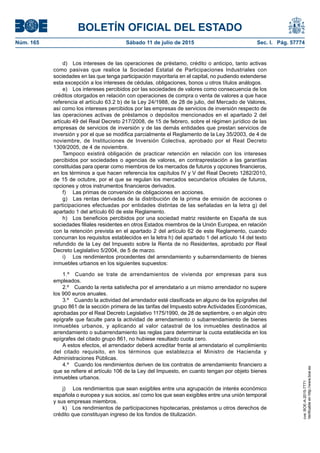 BOLETÍN OFICIAL DEL ESTADO
Núm. 165	 Sábado 11 de julio de 2015	 Sec. I. Pág. 57774
d)  Los intereses de las operaciones de préstamo, crédito o anticipo, tanto activas
como pasivas que realice la Sociedad Estatal de Participaciones Industriales con
sociedades en las que tenga participación mayoritaria en el capital, no pudiendo extenderse
esta excepción a los intereses de cédulas, obligaciones, bonos u otros títulos análogos.
e)  Los intereses percibidos por las sociedades de valores como consecuencia de los
créditos otorgados en relación con operaciones de compra o venta de valores a que hace
referencia el artículo 63.2 b) de la Ley 24/1988, de 28 de julio, del Mercado de Valores,
así como los intereses percibidos por las empresas de servicios de inversión respecto de
las operaciones activas de préstamos o depósitos mencionados en el apartado 2 del
artículo 49 del Real Decreto 217/2008, de 15 de febrero, sobre el régimen jurídico de las
empresas de servicios de inversión y de las demás entidades que prestan servicios de
inversión y por el que se modifica parcialmente el Reglamento de la Ley 35/2003, de 4 de
noviembre, de Instituciones de Inversión Colectiva, aprobado por el Real Decreto
1309/2005, de 4 de noviembre.
Tampoco existirá obligación de practicar retención en relación con los intereses
percibidos por sociedades o agencias de valores, en contraprestación a las garantías
constituidas para operar como miembros de los mercados de futuros y opciones financieros,
en los términos a que hacen referencia los capítulos IV y V del Real Decreto 1282/2010,
de 15 de octubre, por el que se regulan los mercados secundarios oficiales de futuros,
opciones y otros instrumentos financieros derivados.
f)	 Las primas de conversión de obligaciones en acciones.
g)  Las rentas derivadas de la distribución de la prima de emisión de acciones o
participaciones efectuadas por entidades distintas de las señaladas en la letra g) del
apartado 1 del artículo 60 de este Reglamento.
h)  Los beneficios percibidos por una sociedad matriz residente en España de sus
sociedades filiales residentes en otros Estados miembros de la Unión Europea, en relación
con la retención prevista en el apartado 2 del artículo 62 de este Reglamento, cuando
concurran los requisitos establecidos en la letra h) del apartado 1 del artículo 14 del texto
refundido de la Ley del Impuesto sobre la Renta de no Residentes, aprobado por Real
Decreto Legislativo 5/2004, de 5 de marzo.
i)	 Los rendimientos procedentes del arrendamiento y subarrendamiento de bienes
inmuebles urbanos en los siguientes supuestos:
1.º  Cuando se trate de arrendamientos de vivienda por empresas para sus
empleados.
2.º  Cuando la renta satisfecha por el arrendatario a un mismo arrendador no supere
los 900 euros anuales.
3.º  Cuando la actividad del arrendador esté clasificada en alguno de los epígrafes del
grupo 861 de la sección primera de las tarifas del Impuesto sobre Actividades Económicas,
aprobadas por el Real Decreto Legislativo 1175/1990, de 28 de septiembre, o en algún otro
epígrafe que faculte para la actividad de arrendamiento o subarrendamiento de bienes
inmuebles urbanos, y aplicando al valor catastral de los inmuebles destinados al
arrendamiento o subarrendamiento las reglas para determinar la cuota establecida en los
epígrafes del citado grupo 861, no hubiese resultado cuota cero.
A estos efectos, el arrendador deberá acreditar frente al arrendatario el cumplimiento
del citado requisito, en los términos que establezca el Ministro de Hacienda y
Administraciones Públicas.
4.º  Cuando los rendimientos deriven de los contratos de arrendamiento financiero a
que se refiere el artículo 106 de la Ley del Impuesto, en cuanto tengan por objeto bienes
inmuebles urbanos.
j)	 Los rendimientos que sean exigibles entre una agrupación de interés económico
española o europea y sus socios, así como los que sean exigibles entre una unión temporal
y sus empresas miembros.
k)  Los rendimientos de participaciones hipotecarias, préstamos u otros derechos de
crédito que constituyan ingreso de los fondos de titulización.
cve:BOE-A-2015-7771
Verificableenhttp://www.boe.es
 