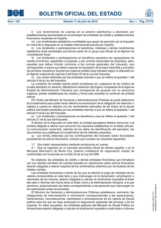 BOLETÍN OFICIAL DEL ESTADO
Núm. 165	 Sábado 11 de julio de 2015	 Sec. I. Pág. 57775
l)	 Los rendimientos de cuentas en el exterior satisfechos o abonados por
establecimientos permanentes en el extranjero de entidades de crédito y establecimientos
financieros residentes en España.
m)	 Los rendimientos satisfechos a entidades que gocen de exención por el Impuesto
en virtud de lo dispuesto en un tratado internacional suscrito por España.
n)  Los dividendos o participaciones en beneficios, intereses y demás rendimientos
satisfechos entre sociedades que formen parte de un grupo que tribute en el régimen de
consolidación fiscal.
ñ)  Los dividendos o participaciones en beneficios repartidos por agrupaciones de
interés económico, españolas o europeas, y por uniones temporales de empresas, salvo
aquellas que deban tributar conforme a las normas generales del Impuesto, que
correspondan a socios que deban soportar la imputación de la base imponible y procedan
de períodos impositivos durante los cuales la entidad haya tributado según lo dispuesto en
el régimen especial del capítulo II del título VII de la Ley del Impuesto.
o)  Las rentas obtenidas por las entidades exentas a que se refiere el apartado 1 del
artículo 9 de la Ley del Impuesto.
La condición de entidad exenta podrá acreditarse por cualquiera de los medios de
prueba admitidos en derecho. Mediante la resolución del órgano competente de la Agencia
Estatal de Administración Tributaria que corresponda de acuerdo con su estructura
orgánica, podrán establecerse los medios y forma para acreditar la condición de entidad
exenta.
Por Orden del Ministro de Hacienda y Administraciones Públicas se podrá determinar
el procedimiento para poder hacer efectiva la exoneración de la obligación de retención o
ingreso a cuenta en relación con los rendimientos derivados de los títulos de la deuda
pública del Estado percibidos por las entidades exentas a que se refiere el apartado 1 del
artículo 9 de la Ley del Impuesto.
p)  Los dividendos o participaciones en beneficios a que se refiere el apartado 1 del
artículo 21 de la Ley del Impuesto.
A efectos de lo dispuesto en esta letra, la entidad perceptora deberá comunicar a la
entidad obligada a retener que concurren los requisitos establecidos en el citado artículo.
La comunicación contendrá, además de los datos de identificación del perceptor, los
documentos que justifiquen el cumplimiento de los referidos requisitos.
q)  Las rentas obtenidas por los contribuyentes del Impuesto sobre Sociedades
procedentes de activos financieros, siempre que cumplan los requisitos siguientes:
1.º  Que estén representados mediante anotaciones en cuenta.
2.º  Que se negocien en un mercado secundario oficial de valores español, o en el
Mercado Alternativo de Renta Fija, sistema multilateral de negociación creado de
conformidad con lo previsto en el título XI de la Ley 24/1988.
No obstante, las entidades de crédito y demás entidades financieras que formalicen
con sus clientes contratos de cuentas basadas en operaciones sobre activos financieros
estarán obligadas a retener respecto de los rendimientos obtenidos por los titulares de las
citadas cuentas.
Las entidades financieras a través de las que se efectúe el pago de intereses de los
valores comprendidos en esta letra o que intervengan en la transmisión, amortización o
reembolso de los mismos, estarán obligadas a calcular el rendimiento imputable al titular
del valor e informar del mismo tanto al titular como a la Administración tributaria, a la que
asimismo, proporcionarán los datos correspondientes a las personas que intervengan en
las operaciones antes enumeradas.
El Ministro de Hacienda y Administraciones Públicas establecerá, asimismo, las
obligaciones de intermediación e información correspondientes a las separaciones,
transmisiones, reconstituciones, reembolsos o amortizaciones de los valores de Deuda
pública para los que se haya autorizado la negociación separada del principal y de los
cupones. En tales supuestos, las entidades gestoras del Mercado de Deuda Pública en
Anotaciones estarán obligadas a calcular el rendimiento imputable a cada titular e informar
cve:BOE-A-2015-7771
Verificableenhttp://www.boe.es
 