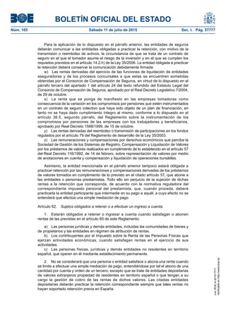 BOLETÍN OFICIAL DEL ESTADO
Núm. 165	 Sábado 11 de julio de 2015	 Sec. I. Pág. 57777
Para la aplicación de lo dispuesto en el párrafo anterior, las entidades de seguros
deberán comunicar a las entidades obligadas a practicar la retención, con motivo de la
transmisión o reembolso de activos, la circunstancia de que se trata de un contrato de
seguro en el que el tomador asume el riesgo de la inversión y en el que se cumplen los
requisitos previstos en el artículo 14.2.h) de la Ley 35/2006. La entidad obligada a practicar
la retención deberá conservar la comunicación debidamente firmada.
w)  Las rentas derivadas del ejercicio de las funciones de liquidación de entidades
aseguradoras y de los procesos concursales a que estas se encuentren sometidas
obtenidas por el Consorcio de Compensación de Seguros, en virtud de lo dispuesto en el
párrafo tercero del apartado 1 del artículo 24 del texto refundido del Estatuto Legal del
Consorcio de Compensación de Seguros, aprobado por el Real Decreto Legislativo 7/2004,
de 29 de octubre.
x)  La renta que se ponga de manifiesto en las empresas tomadoras como
consecuencia de la variación en los compromisos por pensiones que estén instrumentados
en un contrato de seguro colectivo que haya sido objeto de un plan de financiación, en
tanto no se haya dado cumplimiento íntegro al mismo, conforme a lo dispuesto en el
artículo 36.5, segundo párrafo, del Reglamento sobre la instrumentación de los
compromisos por pensiones de las empresas con los trabajadores y beneficiarios,
aprobado por Real Decreto 1588/1999, de 15 de octubre.
y)  Las rentas derivadas del reembolso o transmisión de participaciones en los fondos
regulados por el artículo 79 del Reglamento de desarrollo de la Ley 35/2003.
z)  Las remuneraciones y compensaciones por derechos económicos que perciba la
Sociedad de Gestión de los Sistemas de Registro, Compensación y Liquidación de Valores
por los préstamos de valores realizados en cumplimiento de lo establecido en el artículo 57
del Real Decreto 116/1992, de 14 de febrero, sobre representación de valores por medio
de anotaciones en cuenta y compensación y liquidación de operaciones bursátiles.
Asimismo, la entidad mencionada en el párrafo anterior tampoco estará obligada a
practicar retención por las remuneraciones y compensaciones derivadas de los préstamos
de valores tomados en cumplimiento de lo previsto en el citado artículo 57, que abone a
las entidades o personas prestamistas. Todo ello sin perjuicio de la sujeción de dichas
rentas a la retención que corresponda, de acuerdo con la normativa reguladora del
correspondiente impuesto personal del prestamista, que, cuando proceda, deberá
practicarla la entidad participante que intermedie en su pago a aquél, a cuyo efecto no se
entenderá que efectúa una simple mediación de pago.
Artículo 62.  Sujetos obligados a retener o a efectuar un ingreso a cuenta.
1.  Estarán obligados a retener o ingresar a cuenta cuando satisfagan o abonen
rentas de las previstas en el artículo 60 de este Reglamento:
a)  Las personas jurídicas y demás entidades, incluidas las comunidades de bienes y
de propietarios y las entidades en régimen de atribución de rentas.
b)  Los contribuyentes por el Impuesto sobre la Renta de las Personas Físicas que
ejerzan actividades económicas, cuando satisfagan rentas en el ejercicio de sus
actividades.
c)  Las personas físicas, jurídicas y demás entidades no residentes en territorio
español, que operen en él mediante establecimiento permanente.
2.  No se considerará que una persona o entidad satisface o abona una renta cuando
se limite a efectuar una simple mediación de pago, entendiéndose por tal el abono de una
cantidad por cuenta y orden de un tercero, excepto que se trate de entidades depositarias
de valores extranjeros propiedad de residentes en territorio español o que tengan a su
cargo la gestión de cobro de las rentas de dichos valores. Las citadas entidades
depositarias deberán practicar la retención correspondiente siempre que tales rentas no
hayan soportado retención previa en España.
cve:BOE-A-2015-7771
Verificableenhttp://www.boe.es
 