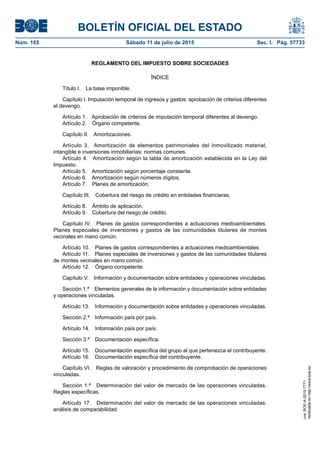 BOLETÍN OFICIAL DEL ESTADO
Núm. 165	 Sábado 11 de julio de 2015	 Sec. I. Pág. 57733
REGLAMENTO DEL IMPUESTO SOBRE SOCIEDADES
ÍNDICE
Título I.  La base imponible.
Capítulo I. Imputación temporal de ingresos y gastos: aprobación de criterios diferentes
al devengo.
Artículo 1.  Aprobación de criterios de imputación temporal diferentes al devengo.
Artículo 2.  Órgano competente.
Capítulo II.  Amortizaciones.
Artículo 3.  Amortización de elementos patrimoniales del inmovilizado material,
intangible e inversiones inmobiliarias: normas comunes.
Artículo 4.  Amortización según la tabla de amortización establecida en la Ley del
Impuesto.
Artículo 5.  Amortización según porcentaje constante.
Artículo 6.  Amortización según números dígitos.
Artículo 7.  Planes de amortización.
Capítulo III.  Cobertura del riesgo de crédito en entidades financieras.
Artículo 8.  Ámbito de aplicación.
Artículo 9.  Cobertura del riesgo de crédito.
Capítulo IV.  Planes de gastos correspondientes a actuaciones medioambientales.
Planes especiales de inversiones y gastos de las comunidades titulares de montes
vecinales en mano común.
Artículo 10.  Planes de gastos correspondientes a actuaciones medioambientales.
Artículo 11.  Planes especiales de inversiones y gastos de las comunidades titulares
de montes vecinales en mano común.
Artículo 12.  Órgano competente.
Capítulo V.  Información y documentación sobre entidades y operaciones vinculadas.
Sección 1.ª  Elementos generales de la información y documentación sobre entidades
y operaciones vinculadas.
Artículo 13.  Información y documentación sobre entidades y operaciones vinculadas.
Sección 2.ª  Información país por país.
Artículo 14.  Información país por país.
Sección 3.ª  Documentación específica.
Artículo 15.  Documentación específica del grupo al que pertenezca el contribuyente.
Artículo 16.  Documentación específica del contribuyente.
Capítulo VI.  Reglas de valoración y procedimiento de comprobación de operaciones
vinculadas.
Sección 1.ª  Determinación del valor de mercado de las operaciones vinculadas.
Reglas específicas.
Artículo 17.  Determinación del valor de mercado de las operaciones vinculadas:
análisis de comparabilidad.
cve:BOE-A-2015-7771
Verificableenhttp://www.boe.es
 