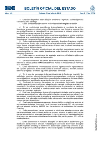 BOLETÍN OFICIAL DEL ESTADO
Núm. 165	 Sábado 11 de julio de 2015	 Sec. I. Pág. 57778
3.  En el caso de premios estará obligado a retener o a ingresar a cuenta la persona
o entidad que los satisfaga.
4.  En las operaciones sobre activos financieros estarán obligados a retener:
a)  En los rendimientos obtenidos en la amortización o reembolso de activos
financieros, la persona o entidad emisora. No obstante, en caso de que se encomiende a
una entidad financiera la materialización de esas operaciones, el obligado a retener será
la entidad financiera encargada de la operación.
Cuando se trate de instrumentos de giro convertidos después de su emisión en activos
financieros, a su vencimiento estará obligado a retener el fedatario público o institución
financiera que intervenga en la presentación al cobro.
b)  En los rendimientos obtenidos en la transmisión de activos financieros incluidos
los instrumentos de giro a los que se refiere el apartado anterior, cuando se canalice a
través de una o varias instituciones financieras, el banco, caja o entidad financiera que
actúe por cuenta del transmitente.
A efectos de lo dispuesto en este número, se entenderá que actúa por cuenta del
transmitente el banco, caja o entidad financiera que reciba de aquél la orden de venta de
los activos financieros.
c)  En los casos no recogidos en los apartados anteriores, el fedatario público que
obligatoriamente debe intervenir en la operación.
5.  En las transmisiones de valores de la Deuda del Estado deberá practicar la
retención la entidad gestora del Mercado de Deuda Pública en Anotaciones que intervenga
en la transmisión.
6.  En las transmisiones o reembolsos de acciones o participaciones representativas
del capital o patrimonio de las instituciones de inversión colectiva, deberán practicar
retención o ingreso a cuenta las siguientes personas o entidades:
a)  En el caso de reembolso de las participaciones de fondos de inversión, las
sociedades gestoras, salvo por las participaciones registradas a nombre de entidades
comercializadoras por cuenta de partícipes, respecto de las cuales serán dichas entidades
comercializadoras las obligadas a practicar la retención o ingreso a cuenta.
b)  En el caso de recompra de acciones por una sociedad de inversión de capital
variable cuyas acciones no coticen en bolsa ni en otro mercado o sistema organizado de
negociación de valores, adquiridas por el contribuyente directamente o a través de
comercializador a la sociedad, la propia sociedad, salvo que intervenga una sociedad
gestora; en este caso, será esta.
c)  En el caso de instituciones de inversión colectiva domiciliadas en el extranjero, las
entidades comercializadoras o los intermediarios facultados para la comercialización de
las acciones o participaciones de aquellas y, subsidiariamente, la entidad o entidades
encargadas de la colocación o distribución de los valores entre los potenciales suscriptores,
cuando efectúen el reembolso.
d)  En el caso de gestoras que operen en régimen de libre prestación de servicios, el
representante designado de acuerdo con lo dispuesto en el artículo 55.7 y la disposición
adicional segunda de la Ley 35/2003, de 4 de noviembre, de Instituciones de Inversión
Colectiva.
e)  En los supuestos en los que no proceda la práctica de retención conforme a los
párrafos anteriores, estará obligado a efectuar un pago a cuenta el socio o partícipe que
efectúe la transmisión u obtenga el reembolso. El mencionado pago a cuenta se efectuará
de acuerdo con las normas contenidas en los artículos 64.4 párrafo primero, 65.3 y 66 de
este Reglamento.
7.  En las operaciones de reducción de capital con devolución de aportaciones y de
distribución de la prima de emisión, realizadas por sociedades de inversión de capital
variable reguladas en la Ley de Instituciones de Inversión Colectiva no sometidas al tipo
general de gravamen, deberá practicar la retención o ingreso a cuenta la propia sociedad.
cve:BOE-A-2015-7771
Verificableenhttp://www.boe.es
 