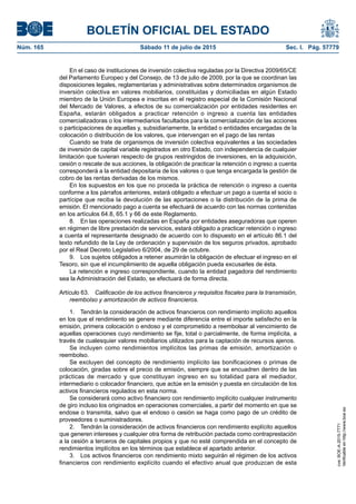 BOLETÍN OFICIAL DEL ESTADO
Núm. 165	 Sábado 11 de julio de 2015	 Sec. I. Pág. 57779
En el caso de instituciones de inversión colectiva reguladas por la Directiva 2009/65/CE
del Parlamento Europeo y del Consejo, de 13 de julio de 2009, por la que se coordinan las
disposiciones legales, reglamentarias y administrativas sobre determinados organismos de
inversión colectiva en valores mobiliarios, constituidas y domiciliadas en algún Estado
miembro de la Unión Europea e inscritas en el registro especial de la Comisión Nacional
del Mercado de Valores, a efectos de su comercialización por entidades residentes en
España, estarán obligados a practicar retención o ingreso a cuenta las entidades
comercializadoras o los intermediarios facultados para la comercialización de las acciones
o participaciones de aquellas y, subsidiariamente, la entidad o entidades encargadas de la
colocación o distribución de los valores, que intervengan en el pago de las rentas
Cuando se trate de organismos de inversión colectiva equivalentes a las sociedades
de inversión de capital variable registrados en otro Estado, con independencia de cualquier
limitación que tuvieran respecto de grupos restringidos de inversiones, en la adquisición,
cesión o rescate de sus acciones, la obligación de practicar la retención o ingreso a cuenta
corresponderá a la entidad depositaria de los valores o que tenga encargada la gestión de
cobro de las rentas derivadas de los mismos.
En los supuestos en los que no proceda la práctica de retención o ingreso a cuenta
conforme a los párrafos anteriores, estará obligado a efectuar un pago a cuenta el socio o
partícipe que reciba la devolución de las aportaciones o la distribución de la prima de
emisión. El mencionado pago a cuenta se efectuará de acuerdo con las normas contenidas
en los artículos 64.8, 65.1 y 66 de este Reglamento.
8.  En las operaciones realizadas en España por entidades aseguradoras que operen
en régimen de libre prestación de servicios, estará obligado a practicar retención o ingreso
a cuenta el representante designado de acuerdo con lo dispuesto en el artículo 86.1 del
texto refundido de la Ley de ordenación y supervisión de los seguros privados, aprobado
por el Real Decreto Legislativo 6/2004, de 29 de octubre.
9.  Los sujetos obligados a retener asumirán la obligación de efectuar el ingreso en el
Tesoro, sin que el incumplimiento de aquella obligación pueda excusarles de ésta.
La retención e ingreso correspondiente, cuando la entidad pagadora del rendimiento
sea la Administración del Estado, se efectuará de forma directa.
Artículo 63.  Calificación de los activos financieros y requisitos fiscales para la transmisión,
reembolso y amortización de activos financieros.
1.  Tendrán la consideración de activos financieros con rendimiento implícito aquellos
en los que el rendimiento se genere mediante diferencia entre el importe satisfecho en la
emisión, primera colocación o endoso y el comprometido a reembolsar al vencimiento de
aquellas operaciones cuyo rendimiento se fije, total o parcialmente, de forma implícita, a
través de cualesquier valores mobiliarios utilizados para la captación de recursos ajenos.
Se incluyen como rendimientos implícitos las primas de emisión, amortización o
reembolso.
Se excluyen del concepto de rendimiento implícito las bonificaciones o primas de
colocación, giradas sobre el precio de emisión, siempre que se encuadren dentro de las
prácticas de mercado y que constituyan ingreso en su totalidad para el mediador,
intermediario o colocador financiero, que actúe en la emisión y puesta en circulación de los
activos financieros regulados en esta norma.
Se considerará como activo financiero con rendimiento implícito cualquier instrumento
de giro incluso los originados en operaciones comerciales, a partir del momento en que se
endose o transmita, salvo que el endoso o cesión se haga como pago de un crédito de
proveedores o suministradores.
2.  Tendrán la consideración de activos financieros con rendimiento explícito aquellos
que generen intereses y cualquier otra forma de retribución pactada como contraprestación
a la cesión a terceros de capitales propios y que no esté comprendida en el concepto de
rendimientos implícitos en los términos que establece el apartado anterior.
3.  Los activos financieros con rendimiento mixto seguirán el régimen de los activos
financieros con rendimiento explícito cuando el efectivo anual que produzcan de esta
cve:BOE-A-2015-7771
Verificableenhttp://www.boe.es
 