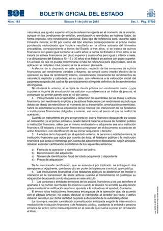 BOLETÍN OFICIAL DEL ESTADO
Núm. 165	 Sábado 11 de julio de 2015	 Sec. I. Pág. 57780
naturaleza sea igual o superior al tipo de referencia vigente en el momento de la emisión,
aunque en las condiciones de emisión, amortización o reembolso se hubiese fijado, de
forma implícita, otro rendimiento adicional. Este tipo de referencia será, durante cada
trimestre natural, el 80 por ciento del tipo efectivo correspondiente al precio medio
ponderado redondeado que hubiera resultado en la última subasta del trimestre
precedente, correspondiente a bonos del Estado a tres años, si se tratara de activos
financieros con plazo igual o inferior a cuatro años; a bonos del Estado a cinco años, si se
tratara de activos financieros con plazo superior a cuatro años pero igual o inferior a siete,
y a obligaciones del Estado a 10, 15 o 30 años si se tratara de activos con plazo superior.
En el caso de que no pueda determinarse el tipo de referencia para algún plazo, será de
aplicación el del plazo más próximo al de la emisión planeada.
A efectos de lo dispuesto en este apartado, respecto de las emisiones de activos
financieros con rendimiento variable o flotante, se tomará como interés efectivo de la
operación su tasa de rendimiento interno, considerando únicamente los rendimientos de
naturaleza explícita y calculada, en su caso, con referencia a la valoración inicial del
parámetro respecto del cual se fije periódicamente el importe definitivo de los rendimientos
devengados.
No obstante lo anterior, si se trata de deuda pública con rendimiento mixto, cuyos
cupones e importe de amortización se calculan con referencia a un índice de precios, el
porcentaje del primer párrafo será el 40 por ciento.
4.  Para proceder a la enajenación u obtención del reembolso de los títulos o activos
financieros con rendimiento implícito y de activos financieros con rendimiento explícito que
deban ser objeto de retención en el momento de su transmisión, amortización o reembolso,
habrá de acreditarse la previa adquisición de los mismos con intervención de los fedatarios
o instituciones financieras obligados a retener, así como el precio al que se realizó la
operación.
Cuando un instrumento de giro se convierta en activo financiero después de su puesta
en circulación, ya el primer endoso o cesión deberá hacerse a través de fedatario público
o institución financiera, salvo que el mismo endosatario o adquirente sea una institución
financiera. El fedatario o institución financiera consignarán en el documento su carácter de
activo financiero, con identificación de su primer adquirente o tenedor.
5.  A efectos de lo dispuesto en el apartado anterior, la persona o entidad emisora, la
institución financiera que actúe por cuenta de ésta, el fedatario público o la institución
financiera que actúe o intervenga por cuenta del adquirente o depositante, según proceda,
deberán extender certificación acreditativa de los siguientes extremos:
a)  Fecha de la operación e identificación del activo.
b)  Denominación del adquirente.
c)  Número de identificación fiscal del citado adquirente o depositante.
d)  Precio de adquisición.
De la mencionada certificación, que se extenderá por triplicado, se entregarán dos
ejemplares al adquirente, quedando otro en poder de la persona o entidad que certifica.
6.  Las instituciones financieras o los fedatarios públicos se abstendrán de mediar o
intervenir en la transmisión de estos activos cuando el transmitente no justifique su
adquisición de acuerdo con lo dispuesto en este artículo.
7.  Las personas o entidades emisoras de los activos financieros a los que se refiere el
apartado 4 no podrán reembolsar los mismos cuando el tenedor no acredite su adquisición
previa mediante la certificación oportuna, ajustada a lo indicado en el apartado 5 anterior.
El emisor o las instituciones financieras encargadas de la operación que, de acuerdo
con el párrafo anterior, no deban efectuar el reembolso al tenedor del título o activo
deberán constituir por dicha cantidad depósito a disposición de la autoridad judicial.
La recompra, rescate, cancelación o amortización anticipada exigirán la intervención o
mediación de institución financiera o de fedatario público, quedando la entidad o persona
emisora del activo como mero adquirente en el caso de que vuelva a poner en circulación
el título.
cve:BOE-A-2015-7771
Verificableenhttp://www.boe.es
 