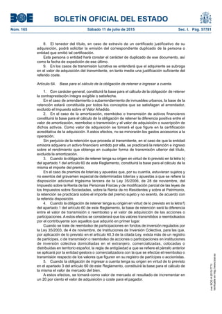 BOLETÍN OFICIAL DEL ESTADO
Núm. 165	 Sábado 11 de julio de 2015	 Sec. I. Pág. 57781
8.  El tenedor del título, en caso de extravío de un certificado justificativo de su
adquisición, podrá solicitar la emisión del correspondiente duplicado de la persona o
entidad que emitió tal certificación.
Esta persona o entidad hará constar el carácter de duplicado de ese documento, así
como la fecha de expedición de ese último.
9.  En los casos de transmisión lucrativa se entenderá que el adquirente se subroga
en el valor de adquisición del transmitente, en tanto medie una justificación suficiente del
referido coste.
Artículo 64.  Base para el cálculo de la obligación de retener e ingresar a cuenta.
1.  Con carácter general, constituirá la base para el cálculo de la obligación de retener
la contraprestación íntegra exigible o satisfecha.
En el caso de arrendamiento o subarrendamiento de inmuebles urbanos, la base de la
retención estará constituida por todos los conceptos que se satisfagan al arrendador,
excluido el Impuesto sobre el Valor Añadido.
2.  En el caso de la amortización, reembolso o transmisión de activos financieros
constituirá la base para el cálculo de la obligación de retener la diferencia positiva entre el
valor de amortización, reembolso o transmisión y el valor de adquisición o suscripción de
dichos activos. Como valor de adquisición se tomará el que figure en la certificación
acreditativa de la adquisición. A estos efectos, no se minorarán los gastos accesorios a la
operación.
Sin perjuicio de la retención que proceda al transmitente, en el caso de que la entidad
emisora adquiera un activo financiero emitido por ella, se practicará la retención e ingreso
sobre el rendimiento que obtenga en cualquier forma de transmisión ulterior del título,
excluida la amortización.
3.  Cuando la obligación de retener tenga su origen en virtud de lo previsto en la letra b)
del apartado 1 del artículo 60 de este Reglamento, constituirá la base para el cálculo de la
misma el importe del premio.
En el caso de premios de loterías y apuestas que, por su cuantía, estuvieran sujetos y
no exentos del gravamen especial de determinadas loterías y apuestas a que se refiere la
disposición adicional trigésima tercera de la Ley 35/2006, de 28 de noviembre, del
Impuesto sobre la Renta de las Personas Físicas y de modificación parcial de las leyes de
los Impuestos sobre Sociedades, sobre la Renta de no Residentes y sobre el Patrimonio,
la retención se practicará sobre el importe del premio sujeto y no exento, de acuerdo con
la referida disposición.
4.  Cuando la obligación de retener tenga su origen en virtud de lo previsto en la letra f)
del apartado 1 del artículo 60 de este Reglamento, la base de retención será la diferencia
entre el valor de transmisión o reembolso y el valor de adquisición de las acciones o
participaciones. A estos efectos se considerará que los valores transmitidos o reembolsados
por el contribuyente son aquellos que adquirió en primer lugar.
Cuando se trate de reembolso de participaciones en fondos de inversión regulados por
la Ley 35/2003, de 4 de noviembre, de Instituciones de Inversión Colectiva, para las que,
por aplicación de lo previsto en el artículo 40.3 de la citada Ley, exista más de un registro
de partícipes, o de transmisión o reembolso de acciones o participaciones en instituciones
de inversión colectiva domiciliadas en el extranjero, comercializadas, colocadas o
distribuidas en territorio español, la regla de antigüedad a que se refiere el párrafo anterior
se aplicará por la entidad gestora o comercializadora con la que se efectúe el reembolso o
transmisión respecto de los valores que figuren en su registro de partícipes o accionistas.
5.  Cuando la obligación de ingresar a cuenta tenga su origen en virtud de lo previsto
en el apartado 3 del artículo 60 de este Reglamento, constituirá la base para el cálculo de
la misma el valor de mercado del bien.
A estos efectos, se tomará como valor de mercado el resultado de incrementar en
un 20 por ciento el valor de adquisición o coste para el pagador.
cve:BOE-A-2015-7771
Verificableenhttp://www.boe.es
 