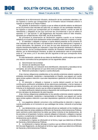 BOLETÍN OFICIAL DEL ESTADO
Núm. 165	 Sábado 11 de julio de 2015	 Sec. I. Pág. 57783
competente de la Administración tributaria, declaración de las cantidades retenidas y de
los ingresos a cuenta que correspondan por el trimestre natural inmediato anterior e
ingresar su importe en el Tesoro Público.
No obstante, la declaración e ingreso a que se refiere el párrafo anterior se efectuará
en los 20 primeros días naturales de cada mes, en relación con las cantidades retenidas y
los ingresos a cuenta que correspondan por el inmediato anterior, cuando se trate de
retenedores u obligados en los que concurran las circunstancias a que se refiere el
apartado 3.1.º del artículo 71 del Reglamento del Impuesto sobre el Valor Añadido,
aprobado por el Real Decreto 1624/1992, de 29 de diciembre.
No procederá la presentación de declaración negativa cuando no se hubieran
satisfecho en el período de la declaración rentas sometidas a retención o ingreso a cuenta.
2.  El retenedor u obligado a ingresar a cuenta deberá presentar en los primeros 20
días naturales del mes de enero una declaración anual de las retenciones e ingresos a
cuenta efectuados. No obstante, en el caso de que esta declaración se presente en
soporte directamente legible por ordenador o haya sido generado mediante la utilización,
exclusivamente, de los correspondientes módulos de impresión desarrollados, a estos
efectos, por la Administración tributaria, el plazo de presentación será el comprendido
entre el 1 de enero y el 31 de enero del año siguiente al del que corresponde dicha
declaración.
En esta declaración, además de sus datos de identificación, podrá exigirse que conste
una relación nominativa de los perceptores con los siguientes datos:
a)  Denominación de la entidad.
b)  Número de identificación fiscal.
c)  Renta obtenida, con indicación de la identificación, descripción y naturaleza de los
conceptos, así como del ejercicio en que dicha renta se hubiera devengado.
d)  Retención practicada o ingreso a cuenta efectuado.
A las mismas obligaciones establecidas en los párrafos anteriores estarán sujetas las
entidades domiciliadas, residentes o representadas en España, que paguen por cuenta
ajena rentas sujetas a retención o que sean depositarias o gestionen el cobro de las rentas
de valores.
3.  El retenedor u obligado a ingresar a cuenta deberá expedir en favor del
contribuyente certificación acreditativa de las retenciones practicadas, o de los ingresos a
cuenta efectuados, así como de los restantes datos referentes al contribuyente que deben
incluirse en la declaración anual a que se refiere el apartado anterior.
La citada certificación deberá ponerse a disposición del contribuyente con anterioridad
al inicio del plazo de declaración de este Impuesto.
A las mismas obligaciones establecidas en los párrafos anteriores estarán sujetas las
entidades domiciliadas, residentes o representadas en España, que paguen por cuenta
ajena rentas sujetas a retención o que sean depositarias o gestionen el cobro de rentas de
valores.
4.  Los pagadores deberán comunicar a los contribuyentes la retención o ingreso a
cuenta practicados en el momento en que satisfagan las rentas, indicando el porcentaje
aplicado.
5.  Las declaraciones a que se refiere este artículo se realizarán en los modelos que
para cada clase de rentas establezca el Ministro de Hacienda y Administraciones Públicas,
quien asimismo podrá determinar los datos que deben incluirse en las declaraciones, de
los previstos en el apartado 2 anterior, estando obligado el retenedor u obligado a ingresar
a cuenta a cumplimentar la totalidad de los datos así determinados y contenidos en las
declaraciones que le afecten.
La declaración e ingreso se efectuarán en la forma y lugar que determine el Ministro
de Hacienda y Administraciones Públicas.
6.  La declaración e ingreso del pago a cuenta a que se refiere la letra e) del artículo
62.6 de este Reglamento, se efectuará en la forma, lugar y plazo que determine el Ministro
de Hacienda y Administraciones Públicas.
cve:BOE-A-2015-7771
Verificableenhttp://www.boe.es
 
