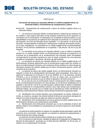 BOLETÍN OFICIAL DEL ESTADO
Núm. 165	 Sábado 11 de julio de 2015	 Sec. I. Pág. 57784
CAPÍTULO III
Conversión de activos por impuesto diferido en créditos exigibles frente a la
Hacienda Pública. Procedimiento de compensación y abono
Artículo 69.  Procedimiento de compensación y abono de créditos exigibles frente a la
Hacienda Pública.
1.  Los activos por impuesto diferido correspondientes a dotaciones por deterioro de
los créditos u otros activos derivadas de las posibles insolvencias de los deudores no
vinculados con el contribuyente, no adeudados con entidades de derecho público y cuya
deducibilidad no se produzca por aplicación de lo dispuesto en el artículo 13.1.a) de la Ley
del Impuesto, así como los derivados de los apartados 1 y 2 del artículo 14 de la Ley del
Impuesto, correspondientes a dotaciones o aportaciones a sistemas de previsión social y,
en su caso, prejubilación, se convertirán en un crédito exigible frente a la Administración
tributaria, en los términos establecidos en el apartado 1 del artículo 130 de la Ley del
Impuesto.
2.  La conversión de los activos por impuesto diferido a que se refiere el apartado
anterior en un crédito exigible frente a la Administración tributaria se producirá en el
momento de la presentación de la autoliquidación del Impuesto sobre Sociedades
correspondiente al período impositivo en que se hayan producido las circunstancias
previstas en el apartado 1 del artículo 130 de la Ley del Impuesto.
3.  La conversión de activos por impuesto diferido en un crédito exigible frente a la
Administración tributaria determinará que el contribuyente pueda optar por solicitar su
abono a la Administración tributaria o por compensar dichos créditos con otras deudas de
naturaleza tributaria de carácter estatal que el propio contribuyente genere a partir del
momento de la conversión.
4.  La solicitud de abono del crédito exigible frente a la Administración tributaria se
realizará a través de la autoliquidación del Impuesto sobre Sociedades. Este abono se
regirá por lo dispuesto en el artículo 31 de la Ley 58/2003, de 17 de diciembre, General
Tributaria, y en su normativa de desarrollo, sin que, en ningún caso, se produzca el
devengo del interés de demora a que se refiere el apartado 2 de dicho artículo 31.
5.  En el caso de que el contribuyente inste la compensación del crédito exigible
frente a la Administración tributaria con otras deudas, en los términos establecidos en el
apartado 3 del artículo 130 de la Ley del Impuesto, deberá dirigir al órgano competente
para su tramitación la correspondiente solicitud, para cada deuda cuya compensación
pretenda realizar, de acuerdo con el modelo que se aprobará por Orden del Ministro de
Hacienda y Administraciones Públicas. Dicha solicitud contendrá los siguientes datos:
a)  Identificación de la deuda tributaria cuya compensación se solicita, indicando al
menos, su importe y concepto. Se indicará también la fecha de vencimiento del plazo de
ingreso en el caso de deudas con plazo de ingreso en período voluntario.
b)  Identificación de la autoliquidación en que se genera el crédito exigible frente a la
Administración tributaria cuya compensación se pretenda.
c)  Manifestación del contribuyente indicando que no se ha solicitado el abono del
referido crédito ni se ha solicitado su compensación por el mismo importe con otras deudas
tributarias.
La solicitud se podrá presentar en relación con aquellas deudas generadas a partir del
momento de la conversión. Esta solicitud no impedirá la solicitud de aplazamientos o
fraccionamientos de la deuda restante.
La resolución de esta solicitud deberá notificarse en el plazo de 6 meses.
En lo no previsto en este artículo, resultará de aplicación lo dispuesto en el Reglamento
General de Recaudación, aprobado por el Real Decreto 939/2005, de 29 de julio, en
relación con la compensación de deudas.
cve:BOE-A-2015-7771
Verificableenhttp://www.boe.es
 