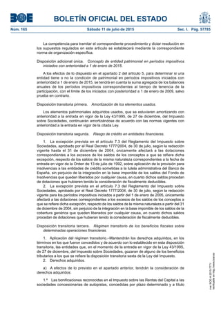 BOLETÍN OFICIAL DEL ESTADO
Núm. 165	 Sábado 11 de julio de 2015	 Sec. I. Pág. 57785
La competencia para tramitar el correspondiente procedimiento y dictar resolución en
los supuestos regulados en este artículo se establecerá mediante la correspondiente
norma de organización específica.
Disposición adicional única.  Concepto de entidad patrimonial en períodos impositivos
iniciados con anterioridad a 1 de enero de 2015.
A los efectos de lo dispuesto en el apartado 2 del artículo 5, para determinar si una
entidad tiene o no la condición de patrimonial en períodos impositivos iniciados con
anterioridad a 1 de enero de 2015, se tendrá en cuenta la suma agregada de los balances
anuales de los períodos impositivos correspondientes al tiempo de tenencia de la
participación, con el límite de los iniciados con posterioridad a 1 de enero de 2009, salvo
prueba en contrario.
Disposición transitoria primera.  Amortización de los elementos usados.
Los elementos patrimoniales adquiridos usados, que se estuvieren amortizando con
anterioridad a la entrada en vigor de la Ley 43/1995, de 27 de diciembre, del Impuesto
sobre Sociedades, continuarán amortizándose de acuerdo con las normas vigentes con
anterioridad a la entrada en vigor de la citada Ley.
Disposición transitoria segunda.  Riesgo de crédito en entidades financieras.
1.  La excepción prevista en el artículo 7.3 del Reglamento del Impuesto sobre
Sociedades, aprobado por el Real Decreto 1777/2004, de 30 de julio, según la redacción
vigente hasta el 31 de diciembre de 2004, únicamente afectará a las dotaciones
correspondientes a los excesos de los saldos de los conceptos a que se refiere dicha
excepción, respecto de los saldos de la misma naturaleza correspondientes a la fecha de
entrada en vigor de la Orden de 13 de julio de 1992, sobre aplicación de la provisión para
insolvencias a las entidades de crédito sometidas a la tutela administrativa del Banco de
España, sin perjuicio de la integración en la base imponible de los saldos del Fondo de
Insolvencias que queden liberados por cualquier causa, en cuanto dichos saldos procedan
de dotaciones que hubieren tenido la consideración de fiscalmente deducibles.
2.  La excepción prevista en el artículo 7.3 del Reglamento del Impuesto sobre
Sociedades, aprobado por el Real Decreto 1777/2004, de 30 de julio, según la redacción
vigente para los períodos impositivos iniciados a partir del 1 de enero de 2005, únicamente
afectará a las dotaciones correspondientes a los excesos de los saldos de los conceptos a
que se refiere dicha excepción, respecto de los saldos de la misma naturaleza a partir del 31
de diciembre de 2004, sin perjuicio de la integración en la base imponible de los saldos de la
cobertura genérica que queden liberados por cualquier causa, en cuanto dichos saldos
procedan de dotaciones que hubieran tenido la consideración de fiscalmente deducibles.
Disposición transitoria tercera.  Régimen transitorio de los beneficios fiscales sobre
determinadas operaciones financieras.
1.  Aplicación del régimen transitorio.–Mantendrán los derechos adquiridos, en los
términos en los que fueron concedidos y de acuerdo con lo establecido en esta disposición
transitoria, las entidades que, en el momento de la entrada en vigor de la Ley 43/1995,
de 27 de diciembre, del Impuesto sobre Sociedades, gozaran de alguno de los beneficios
tributarios a los que se refiere la disposición transitoria sexta de la Ley del Impuesto.
2.  Derechos adquiridos.
a)  A efectos de lo previsto en el apartado anterior, tendrán la consideración de
derechos adquiridos:
1.º  Las bonificaciones reconocidas en el Impuesto sobre las Rentas del Capital a las
sociedades concesionarias de autopistas, concedidas por plazo determinado y a título
cve:BOE-A-2015-7771
Verificableenhttp://www.boe.es
 