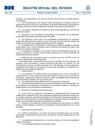 BOLETÍN OFICIAL DEL ESTADO
Núm. 165	 Sábado 11 de julio de 2015	 Sec. I. Pág. 57786
individual, con anterioridad al 1 de enero de 1979 en virtud de pacto o contrato solemne
con el Estado.
2.º  Las bonificaciones en el Impuesto sobre Sociedades, concedidas durante la
vigencia de la Ley 61/1978, de 27 de diciembre, de duración determinada, reconocidas por
el Estado, a las que se refiere la disposición transitoria sexta de la Ley del Impuesto.
b)  Los derechos adquiridos no podrán ser objeto de prórroga alguna al término del
período reconocido.
3.  Aplicación a las sociedades concesionarias de autopistas de los beneficios
procedentes del Impuesto sobre las Rentas del Capital.
a)  Los beneficios reconocidos a las sociedades concesionarias de autopistas
continuarán aplicándose de acuerdo con las normas del Impuesto sobre las Rentas del
Capital y sobre el tipo que resultara aplicable según dicho impuesto.
b)  El perceptor de los rendimientos, cuando figure sometido a obligación personal,
podrá deducir de su cuota el Impuesto sobre las Rentas del Capital que habría sido
aplicado de no existir el beneficio.
c)  No obstante lo dispuesto en el número anterior, las entidades de seguros, de
ahorros y entidades de crédito de todas clases deducirán de su cuota únicamente la
cantidad efectivamente retenida.
4.  Bonificaciones concedidas durante la vigencia de la Ley 61/1978, de 27 de
diciembre, del Impuesto sobre Sociedades.
Las entidades que, a la entrada en vigor de la Ley 43/1995, de 27 de diciembre, del
Impuesto sobre Sociedades, tuvieran derechos adquiridos en relación con las
bonificaciones a las que se refiere el párrafo a).2.º del apartado 2 de esta disposición
conservarán los mismos en los términos en que fueron concedidos, sin perjuicio de lo
establecido en los apartados siguientes.
5. Créditos-puente.
a)  Se entenderá por créditos-puente los concedidos para cubrir el período de
instrumentación de las operaciones de refinanciación para las que se pretenda la
bonificación, siempre que su plazo no exceda de un año, prorrogable, previa comunicación
a la Administración tributaria, por otro período anual.
b)  Los rendimientos de los créditos-puente no gozarán de bonificación.
c)  No se perderá la bonificación que tuviesen reconocida en virtud del apartado 7 de
esta disposición los préstamos o empréstitos cuyo importe se destine a cancelar los
créditos-puente a que hace referencia el párrafo a).
6.  Sustitución y transmisión de participaciones.
a)  En los casos de sustitución y transmisión de participaciones de la operación
crediticia que no superen el 5 por ciento del saldo pendiente de la operación, siempre que
no se altere el grado de participación extranjera en la financiación ni suponga variación en
la dirección de la operación, la entidad prestataria se limitará a informar anualmente al
órgano que concedió la bonificación de las alteraciones habidas.
b)  Cuando no se cumplan las condiciones reseñadas en la letra anterior, la entidad
emisora vendrá obligada a solicitar la convalidación de las bonificaciones en su día
otorgadas.
7.  Operaciones de refinanciación.
a)  Podrán refinanciarse, sin perder por ello las bonificaciones que tuvieran
reconocidas originariamente siempre que cumplan los requisitos establecidos en esta
disposición:
1.º  Los préstamos concertados en el mercado exterior, así como los empréstitos
emitidos en el mismo.
2.º  Los empréstitos emitidos en el mercado interior.
cve:BOE-A-2015-7771
Verificableenhttp://www.boe.es
 