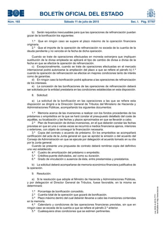 BOLETÍN OFICIAL DEL ESTADO
Núm. 165	 Sábado 11 de julio de 2015	 Sec. I. Pág. 57787
b)  Serán requisitos inexcusables para que las operaciones de refinanciación puedan
gozar de la bonificación los siguientes:
1.º  Que en ningún caso se supere el plazo máximo de la operación financiera
originaria.
2.º  Que el importe de la operación de refinanciación no exceda de la cuantía de la
deuda pendiente y no vencida en la fecha de dicha operación.
Cuando se trate de operaciones efectuadas en moneda extranjera que impliquen
sustitución de la divisa empleada se aplicará el tipo de cambio de divisa a divisa de la
fecha en que se efectúe la operación de refinanciación.
c)  Excepcionalmente, cuando se trate de operaciones efectuadas en el mercado
internacional podrá autorizarse la ampliación del plazo a que se refiere el párrafo b).1.º
cuando la operación de refinanciación se efectúe en mejores condiciones tanto de interés
como de garantías.
d)  En ningún caso la bonificación podrá aplicarse a las operaciones de refinanciación
de los intereses.
e)  La concesión de las bonificaciones de las operaciones de refinanciación deberá
ser solicitada por la entidad prestataria en las condiciones establecidas en esta disposición.
8. Solicitud:
a)  La solicitud de la bonificación en las operaciones a las que se refiere esta
disposición se dirigirá a la Dirección General de Tributos del Ministerio de Hacienda y
Administraciones Públicas, acompañando los siguientes documentos:
1.º  Memoria acerca de las inversiones a realizar con los fondos procedentes de los
préstamos o empréstitos en la que se hará constar el presupuesto detallado del coste de
aquéllas, su localización y las fechas y plazos aproximados en que se llevarán a cabo.
2.º  Plan de financiación de dichas inversiones, en el que deberán constar las fechas
previstas en que en una o varias veces se recurrirá a medios financieros ajenos, interiores
o exteriores, con objeto de conseguir la financiación necesaria.
3.º  Copia del contrato o acuerdo de préstamo. En los empréstitos se acompañará
certificación del acta de la Junta general en que se aprobó la emisión o del acuerdo del
Consejo de Administración en que se ejecute por delegación el acuerdo tomado en su día
por la Junta general.
Cuando se presente una propuesta de contrato deberá remitirse copia del definitivo
una vez establecido.
4.º  Cuadro de amortización del préstamo o empréstito.
5.º  Créditos-puente disfrutados, así como su duración.
6.º  Grado de vinculación o ausencia de ésta, entre prestamistas y prestatarios.
b)  La solicitud deberá acompañarse de memoria económico-financiera justificativa de
la operación.
9. Resolución:
a)  Si la resolución que adopte el Ministro de Hacienda y Administraciones Públicas,
y por delegación el Director General de Tributos, fuese favorable, en la misma se
determinará:
1.º  Porcentaje de bonificación concedido.
2.º  Cuantía total de la operación que gozará de bonificación.
3.º  Plazo máximo dentro del cual deberán llevarse a cabo las inversiones contenidas
en la memoria.
4.º  Calendario y condiciones de las operaciones financieras previstas, sin que en
ningún caso se exceda de la cuantía a que se refiere el párrafo 2.º anterior.
5.º  Cualesquiera otras condiciones que se estimen pertinentes.
cve:BOE-A-2015-7771
Verificableenhttp://www.boe.es
 