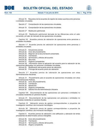 BOLETÍN OFICIAL DEL ESTADO
Núm. 165	 Sábado 11 de julio de 2015	 Sec. I. Pág. 57734
Artículo 18.  Requisitos de los acuerdos de reparto de costes suscritos entre personas
o entidades vinculadas.
Sección 2.ª  Comprobación de las operaciones vinculadas.
Artículo 19.  Comprobación de las operaciones vinculadas.
Sección 3.ª  Restitución patrimonial.
Artículo 20.  Restitución patrimonial derivada de las diferencias entre el valor
convenido y el valor de mercado de las operaciones vinculadas.
Capítulo VII.  Acuerdos previos de valoración de operaciones entre personas o
entidades vinculadas.
Sección 1.ª  Acuerdos previos de valoración de operaciones entre personas o
entidades vinculadas.
Artículo 21.  Actuaciones previas.
Artículo 22.  Inicio del procedimiento.
Artículo 23.  Régimen de la documentación presentada.
Artículo 24.  Tramitación.
Artículo 25.  Terminación y efectos del acuerdo.
Artículo 26.  Recursos.
Artículo 27.  Órganos competentes.
Artículo 28.  Información sobre la aplicación del acuerdo para la valoración de las
operaciones efectuadas con personas o entidades vinculadas.
Artículo 29.  Modificación del acuerdo previo de valoración.
Artículo 30.  Prórroga del acuerdo previo de valoración.
Sección 2.ª  Acuerdos previos de valoración de operaciones con otras
Administraciones tributarias.
Artículo 31.  Procedimiento para el acuerdo de operaciones vinculadas con otras
Administraciones Públicas.
Artículo 32.  Inicio del procedimiento.
Artículo 33.  Tramitación.
Artículo 34.  Resolución.
Artículo 35.  Órganos competentes.
Artículo 36.  Solicitud de otra Administración tributaria.
Capítulo VIII.  Documentación de las operaciones con personas o entidades no
vinculadas residentes en paraísos fiscales.
Artículo 37.  Documentación de las operaciones con personas o entidades no
vinculadas residentes en paraísos fiscales.
Capítulo IX.  Valoración previa de gastos correspondientes a proyectos de
investigación científica o de innovación tecnológica.
Artículo 38.  Valoración previa de gastos correspondientes a proyectos de
investigación científica o de innovación tecnológica.
Capítulo X.  Acuerdos previos de valoración o de calificación y valoración de rentas
procedentes de determinados activos intangibles.
Artículo 39.  Inicio del procedimiento.
Artículo 40.  Tramitación.
Artículo 41.  Terminación y efectos del acuerdo.
Artículo 42.  Órgano competente.
cve:BOE-A-2015-7771
Verificableenhttp://www.boe.es
 