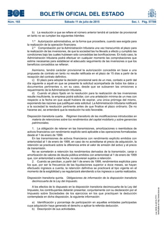 BOLETÍN OFICIAL DEL ESTADO
Núm. 165	 Sábado 11 de julio de 2015	 Sec. I. Pág. 57788
b)  La resolución a que se refiere el número anterior tendrá el carácter de provisional
en tanto no se cumplan los siguientes trámites:
1.º  Autorización administrativa, en la forma que procediera, cuando sea exigida para
la realización de la operación financiera.
2.º  Comprobación por la Administración tributaria una vez transcurrido el plazo para
la realización de las inversiones, de que la sociedad las ha llevado a efecto y cumplido las
condiciones bajo las cuales hubiesen sido concedidas las bonificaciones. En todo caso, la
Administración tributaria podrá efectuar en cualquier momento las comprobaciones que
estime necesarias para establecer el adecuado seguimiento de las inversiones a que los
beneficios concedidos se refieran.
Asimismo, tendrá carácter provisional la autorización concedida en base a una
propuesta de contrato en tanto no resulte ratificada en el plazo de 15 días a partir de la
recepción del contrato definitivo.
c)  El plazo para adoptar la decisión provisional será de un mes, contado a partir del
día siguiente a aquél en que se presente la solicitud acompañada de todos los datos y
documentos pertinentes o, en su caso, desde que se subsanen las omisiones a
requerimiento de la Administración tributaria.
d)  Cuando el plazo fijado en la resolución para la realización de las inversiones
resulte insuficiente, la empresa podrá solicitar, con una antelación mínima de un mes con
respecto a la fecha en que aquél hubiera de expirar, una única prórroga del mismo,
exponiendo las razones que justifiquen esta solicitud. La Administración tributaria notificará
a la sociedad la resolución pertinente antes de que finalice el plazo ordinario. De no
hacerse así, se entenderá que la resolución ha sido favorable.
Disposición transitoria cuarta.  Régimen transitorio de las modificaciones introducidas en
materia de retenciones sobre los rendimientos del capital mobiliario y sobre ganancias
patrimoniales.
1.  La obligación de retener en las transmisiones, amortizaciones o reembolsos de
activos financieros con rendimiento explícito será aplicable a las operaciones formalizadas
desde el 1 de enero de 1999.
En las transmisiones de activos financieros con rendimiento explícito emitidos con
anterioridad al 1 de enero de 1999, en caso de no acreditarse el precio de adquisición, la
retención se practicará sobre la diferencia entre el valor de emisión del activo y el precio
de transmisión.
No se someterán a retención los rendimientos derivados de la transmisión, canje o
amortización de valores de deuda pública emitidos con anterioridad al 1 de enero de 1999
que, con anterioridad a esta fecha, no estuvieran sujetos a retención.
2.  Cuando se perciban, a partir del 1 de enero de 1999, rendimientos explícitos para
los que, por ser la frecuencia de las liquidaciones superior a doce meses, se hayan
efectuado ingresos a cuenta, la retención definitiva se practicará al tipo vigente en el
momento de la exigibilidad y se regularizará atendiendo a los ingresos a cuenta realizados.
Disposición transitoria quinta.  Obligaciones de información de la disposición transitoria
decimocuarta de la Ley del Impuesto.
A los efectos de lo dispuesto en la disposición transitoria decimocuarta de la Ley del
Impuesto, los contribuyentes deberán presentar, conjuntamente con su declaración por el
Impuesto sobre Sociedades de los ejercicios en los que practiquen la deducción
contemplada en dicha disposición, la siguiente información:
a)  Identificación y porcentaje de participación en aquellas entidades participadas
cuya adquisición haya generado el derecho a aplicar la referida deducción.
b)  Descripción de sus actividades.
cve:BOE-A-2015-7771
Verificableenhttp://www.boe.es
 