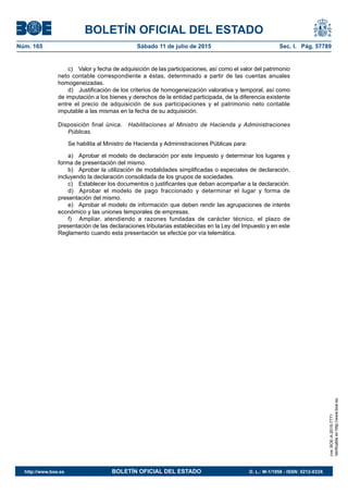 BOLETÍN OFICIAL DEL ESTADO
Núm. 165	 Sábado 11 de julio de 2015	 Sec. I. Pág. 57789
c)  Valor y fecha de adquisición de las participaciones, así como el valor del patrimonio
neto contable correspondiente a éstas, determinado a partir de las cuentas anuales
homogeneizadas.
d)  Justificación de los criterios de homogeneización valorativa y temporal, así como
de imputación a los bienes y derechos de la entidad participada, de la diferencia existente
entre el precio de adquisición de sus participaciones y el patrimonio neto contable
imputable a las mismas en la fecha de su adquisición.
Disposición final única.  Habilitaciones al Ministro de Hacienda y Administraciones
Públicas.
Se habilita al Ministro de Hacienda y Administraciones Públicas para:
a)  Aprobar el modelo de declaración por este Impuesto y determinar los lugares y
forma de presentación del mismo.
b)  Aprobar la utilización de modalidades simplificadas o especiales de declaración,
incluyendo la declaración consolidada de los grupos de sociedades.
c)  Establecer los documentos o justificantes que deban acompañar a la declaración.
d)  Aprobar el modelo de pago fraccionado y determinar el lugar y forma de
presentación del mismo.
e)  Aprobar el modelo de información que deben rendir las agrupaciones de interés
económico y las uniones temporales de empresas.
f)	 Ampliar, atendiendo a razones fundadas de carácter técnico, el plazo de
presentación de las declaraciones tributarias establecidas en la Ley del Impuesto y en este
Reglamento cuando esta presentación se efectúe por vía telemática.
cve:BOE-A-2015-7771
Verificableenhttp://www.boe.es
http://www.boe.es	 BOLETÍN OFICIAL DEL ESTADO	 D. L.: M-1/1958 - ISSN: 0212-033X
 
