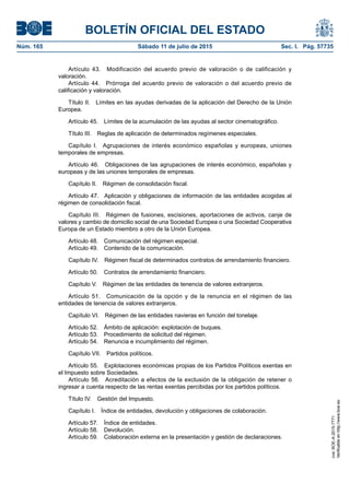 BOLETÍN OFICIAL DEL ESTADO
Núm. 165	 Sábado 11 de julio de 2015	 Sec. I. Pág. 57735
Artículo 43.  Modificación del acuerdo previo de valoración o de calificación y
valoración.
Artículo 44.  Prórroga del acuerdo previo de valoración o del acuerdo previo de
calificación y valoración.
Título II.  Límites en las ayudas derivadas de la aplicación del Derecho de la Unión
Europea.
Artículo 45.  Límites de la acumulación de las ayudas al sector cinematográfico.
Título III.  Reglas de aplicación de determinados regímenes especiales.
Capítulo I.  Agrupaciones de interés económico españolas y europeas, uniones
temporales de empresas.
Artículo 46.  Obligaciones de las agrupaciones de interés económico, españolas y
europeas y de las uniones temporales de empresas.
Capítulo II.  Régimen de consolidación fiscal.
Artículo 47.  Aplicación y obligaciones de información de las entidades acogidas al
régimen de consolidación fiscal.
Capítulo III.  Régimen de fusiones, escisiones, aportaciones de activos, canje de
valores y cambio de domicilio social de una Sociedad Europea o una Sociedad Cooperativa
Europa de un Estado miembro a otro de la Unión Europea.
Artículo 48.  Comunicación del régimen especial.
Artículo 49.  Contenido de la comunicación.
Capítulo IV.  Régimen fiscal de determinados contratos de arrendamiento financiero.
Artículo 50.  Contratos de arrendamiento financiero.
Capítulo V.  Régimen de las entidades de tenencia de valores extranjeros.
Artículo 51.  Comunicación de la opción y de la renuncia en el régimen de las
entidades de tenencia de valores extranjeros.
Capítulo VI.  Régimen de las entidades navieras en función del tonelaje.
Artículo 52.  Ámbito de aplicación: explotación de buques.
Artículo 53.  Procedimiento de solicitud del régimen.
Artículo 54.  Renuncia e incumplimiento del régimen.
Capítulo VII.  Partidos políticos.
Artículo 55.  Explotaciones económicas propias de los Partidos Políticos exentas en
el Impuesto sobre Sociedades.
Artículo 56.  Acreditación a efectos de la exclusión de la obligación de retener o
ingresar a cuenta respecto de las rentas exentas percibidas por los partidos políticos.
Título IV.  Gestión del Impuesto.
Capítulo I.  Índice de entidades, devolución y obligaciones de colaboración.
Artículo 57.  Índice de entidades.
Artículo 58.  Devolución.
Artículo 59.  Colaboración externa en la presentación y gestión de declaraciones.
cve:BOE-A-2015-7771
Verificableenhttp://www.boe.es
 