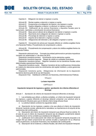 BOLETÍN OFICIAL DEL ESTADO
Núm. 165	 Sábado 11 de julio de 2015	 Sec. I. Pág. 57736
Capítulo II.  Obligación de retener e ingresar a cuenta.
Artículo 60.  Rentas sujetas a retención o ingreso a cuenta.
Artículo 61.  Excepciones a la obligación de retener y de ingresar a cuenta.
Artículo 62.  Sujetos obligados a retener o a efectuar un ingreso a cuenta.
Artículo 63.  Calificación de los activos financieros y requisitos fiscales para la
transmisión, reembolso y amortización de activos financieros.
Artículo 64.  Base para el cálculo de la obligación de retener e ingresar a cuenta.
Artículo 65.  Nacimiento de la obligación de retener e ingresar a cuenta.
Artículo 66.  Porcentaje de retención e ingreso a cuenta.
Artículo 67.  Importe de la retención o ingreso a cuenta.
Artículo 68.  Obligaciones del retenedor y del obligado a ingresar a cuenta.
Capítulo III.  Conversión de activos por impuesto diferido en créditos exigibles frente
a la Hacienda Pública. Procedimiento de comprobación y abono.
Artículo 69.  Procedimiento de compensación y abono de créditos exigibles frente a la
Hacienda Pública.
Disposición adicional única.  Concepto de entidad patrimonial en períodos impositivos
iniciados con anterioridad a 1 de enero de 2015.
Disposición transitoria primera.  Amortización de los elementos usados.
Disposición transitoria segunda.  Riesgo de crédito en entidades financieras.
Disposición transitoria tercera.  Régimen transitorio de los beneficios fiscales sobre
determinadas operaciones financieras.
Disposición transitoria cuarta.  Régimen transitorio de las modificaciones introducidas
en materia de retenciones sobre los rendimientos del capital mobiliario y sobre ganancias
patrimoniales.
Disposición transitoria quinta.  Obligaciones de información de la disposición
transitoria decimocuarta de la Ley del Impuesto.
Disposición final.  Habilitación al Ministro de Hacienda y Administraciones Públicas.
TÍTULO I
La base imponible
CAPÍTULO I
Imputación temporal de ingresos y gastos: aprobación de criterios diferentes al
devengo
Artículo 1.  Aprobación de criterios de imputación temporal diferentes al devengo.
1.  Las entidades que utilicen, a efectos contables, un criterio de imputación temporal
de ingresos y gastos diferente al devengo deberán presentar una solicitud ante la
Administración tributaria para que el referido criterio tenga eficacia fiscal.
2.  La solicitud deberá contener los siguientes datos:
a)  Descripción de los ingresos y gastos a los que afecta el criterio de imputación
temporal, haciendo constar, además de su naturaleza, su importancia en el conjunto de las
operaciones del contribuyente.
b)  Descripción del criterio de imputación temporal cuya eficacia fiscal se solicita. En
el caso de que el criterio de imputación temporal sea de obligado cumplimiento deberá
especificarse la norma contable que establezca tal obligación.
c)  Justificación de la adecuación del criterio de imputación temporal propuesto a la
imagen fiel que deben proporcionar las cuentas anuales y explicación de su influencia
sobre el patrimonio, la situación financiera y los resultados del contribuyente.
d)  Descripción de la incidencia, a efectos fiscales, del criterio de imputación temporal.
cve:BOE-A-2015-7771
Verificableenhttp://www.boe.es
 