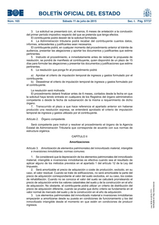 BOLETÍN OFICIAL DEL ESTADO
Núm. 165	 Sábado 11 de julio de 2015	 Sec. I. Pág. 57737
3.  La solicitud se presentará con, al menos, 6 meses de antelación a la conclusión
del primer período impositivo respecto del que se pretenda que tenga efectos.
El contribuyente podrá desistir de la solicitud formulada.
4.  La Administración tributaria podrá recabar del contribuyente cuantos datos,
informes, antecedentes y justificantes sean necesarios.
El contribuyente podrá, en cualquier momento del procedimiento anterior al trámite de
audiencia, presentar las alegaciones y aportar los documentos y justificantes que estime
pertinentes.
5.  Instruido el procedimiento, e inmediatamente antes de redactar la propuesta de
resolución, se pondrá de manifiesto al contribuyente, quien dispondrá de un plazo de 15
días para formular las alegaciones y presentar los documentos y justificaciones que estime
pertinentes.
6.  La resolución que ponga fin al procedimiento podrá:
a)  Aprobar el criterio de imputación temporal de ingresos y gastos formulado por el
contribuyente.
b)  Desestimar el criterio de imputación temporal de ingresos y gastos formulado por
el contribuyente.
La resolución será motivada.
El procedimiento deberá finalizar antes de 6 meses, contados desde la fecha en que
la solicitud haya tenido entrada en cualquiera de los Registros del órgano administrativo
competente o desde la fecha de subsanación de la misma a requerimiento de dicho
órgano.
7.  Transcurrido el plazo a que hace referencia el apartado anterior sin haberse
producido una resolución expresa, se entenderá aprobado el criterio de imputación
temporal de ingresos y gastos utilizado por el contribuyente.
Artículo 2.  Órgano competente.
Será competente para instruir y resolver el procedimiento el órgano de la Agencia
Estatal de Administración Tributaria que corresponda de acuerdo con sus normas de
estructura orgánica.
CAPÍTULO II
Amortizaciones
Artículo 3.  Amortización de elementos patrimoniales del inmovilizado material, intangible
e inversiones inmobiliarias: normas comunes.
1.  Se considerará que la depreciación de los elementos patrimoniales del inmovilizado
material, intangible e inversiones inmobiliarias es efectiva cuando sea el resultado de
aplicar alguno de los métodos previstos en el apartado 1 del artículo 12 de la Ley del
Impuesto.
2.  Será amortizable el precio de adquisición o coste de producción, excluido, en su
caso, el valor residual. Cuando se trate de edificaciones, no será amortizable la parte del
precio de adquisición correspondiente al valor del suelo excluidos, en su caso, los costes
de rehabilitación. Cuando no se conozca el valor del suelo se calculará prorrateando el
precio de adquisición entre los valores catastrales del suelo y de la construcción en el año
de adquisición. No obstante, el contribuyente podrá utilizar un criterio de distribución del
precio de adquisición diferente, cuando se pruebe que dicho criterio se fundamenta en el
valor normal de mercado del suelo y de la construcción en el año de adquisición.
3.  Los elementos patrimoniales del inmovilizado material e inversiones inmobiliarias
empezarán a amortizarse desde su puesta en condiciones de funcionamiento y los del
inmovilizado intangible desde el momento en que estén en condiciones de producir
ingresos.
cve:BOE-A-2015-7771
Verificableenhttp://www.boe.es
 