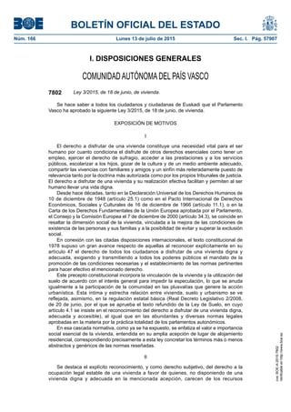 BOLETÍN OFICIAL DEL ESTADO
Núm. 166	 Lunes 13 de julio de 2015	 Sec. I. Pág. 57907
I. DISPOSICIONES GENERALES
COMUNIDADAUTÓNOMADEL PAÍS VASCO
7802 Ley 3/2015, de 18 de junio, de vivienda.
Se hace saber a todos los ciudadanos y ciudadanas de Euskadi que el Parlamento
Vasco ha aprobado la siguiente Ley 3/2015, de 18 de junio, de vivienda.
EXPOSICIÓN DE MOTIVOS
I
El derecho a disfrutar de una vivienda constituye una necesidad vital para el ser
humano por cuanto condiciona el disfrute de otros derechos esenciales como tener un
empleo, ejercer el derecho de sufragio, acceder a las prestaciones y a los servicios
públicos, escolarizar a los hijos, gozar de la cultura y de un medio ambiente adecuado,
compartir las vivencias con familiares y amigos y un sinfín más reiteradamente puesto de
relevancia tanto por la doctrina más autorizada como por los propios tribunales de justicia.
El derecho a disfrutar de una vivienda y su realización efectiva facilitan y permiten al ser
humano llevar una vida digna.
Desde hace décadas, tanto en la Declaración Universal de los Derechos Humanos de
10 de diciembre de 1948 (artículo 25.1) como en el Pacto Internacional de Derechos
Económicos, Sociales y Culturales de 16 de diciembre de 1966 (artículo 11.1), o en la
Carta de los Derechos Fundamentales de la Unión Europea aprobada por el Parlamento,
el Consejo y la Comisión Europea el 7 de diciembre de 2000 (artículo 34.3), se coincide en
resaltar la dimensión social de la vivienda, vinculada a la mejora de las condiciones de
existencia de las personas y sus familias y a la posibilidad de evitar y superar la exclusión
social.
En conexión con las citadas disposiciones internacionales, el texto constitucional de
1978 supuso un gran avance respecto de aquellas al reconocer explícitamente en su
artículo 47 el derecho de todos los ciudadanos a disfrutar de una vivienda digna y
adecuada, exigiendo y transmitiendo a todos los poderes públicos el mandato de la
promoción de las condiciones necesarias y el establecimiento de las normas pertinentes
para hacer efectivo el mencionado derecho.
Este precepto constitucional incorpora la vinculación de la vivienda y la utilización del
suelo de acuerdo con el interés general para impedir la especulación, lo que se anuda
igualmente a la participación de la comunidad en las plusvalías que genere la acción
urbanística. Esta íntima y estrecha relación entre vivienda, suelo y urbanismo se ve
reflejada, asimismo, en la regulación estatal básica (Real Decreto Legislativo 2/2008,
de 20 de junio, por el que se aprueba el texto refundido de la Ley de Suelo, en cuyo
artículo 4.1 se insiste en el reconocimiento del derecho a disfrutar de una vivienda digna,
adecuada y accesible), al igual que en las abundantes y diversas normas legales
aprobadas en la materia por la práctica totalidad de los parlamentos autonómicos.
En esa cascada normativa, como ya se ha expuesto, se enfatiza el valor e importancia
social esencial de la vivienda, entendida en su amplia acepción de lugar de alojamiento
residencial, correspondiendo precisamente a esta ley concretar los términos más o menos
abstractos y genéricos de las normas reseñadas.
II
Se destaca el explícito reconocimiento, y como derecho subjetivo, del derecho a la
ocupación legal estable de una vivienda a favor de quienes, no disponiendo de una
vivienda digna y adecuada en la mencionada acepción, carecen de los recursos
cve:BOE-A-2015-7802
Verificableenhttp://www.boe.es
 