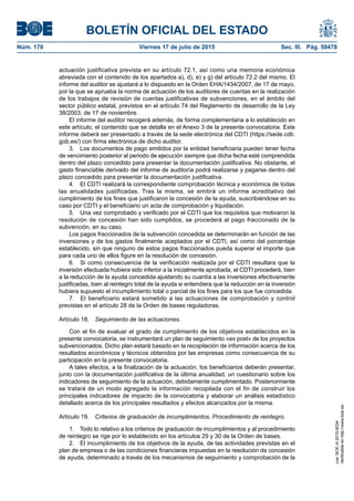 BOLETÍN OFICIAL DEL ESTADO
Núm. 170	 Viernes 17 de julio de 2015	 Sec. III. Pág. 59478
actuación justificativa prevista en su artículo 72.1, así como una memoria económica
abreviada con el contenido de los apartados a), d), e) y g) del artículo 72.2 del mismo. El
informe del auditor se ajustará a lo dispuesto en la Orden EHA/1434/2007, de 17 de mayo,
por la que se aprueba la norma de actuación de los auditores de cuentas en la realización
de los trabajos de revisión de cuentas justificativas de subvenciones, en el ámbito del
sector público estatal, previstos en el artículo 74 del Reglamento de desarrollo de la Ley
38/2003, de 17 de noviembre.
El informe del auditor recogerá además, de forma complementaria a lo establecido en
este artículo, el contenido que se detalla en el Anexo 3 de la presente convocatoria. Este
informe deberá ser presentado a través de la sede electrónica del CDTI (https://sede.cdti.
gob.es/) con firma electrónica de dicho auditor.
3.  Los documentos de pago emitidos por la entidad beneficiaria pueden tener fecha
de vencimiento posterior al periodo de ejecución siempre que dicha fecha esté comprendida
dentro del plazo concedido para presentar la documentación justificativa. No obstante, el
gasto financiable derivado del informe de auditoría podrá realizarse y pagarse dentro del
plazo concedido para presentar la documentación justificativa.
4.  El CDTI realizará la correspondiente comprobación técnica y económica de todas
las anualidades justificadas. Tras la misma, se emitirá un informe acreditativo del
cumplimiento de los fines que justificaron la concesión de la ayuda, suscribiéndose en su
caso por CDTI y el beneficiario un acta de comprobación y liquidación.
5.  Una vez comprobado y verificado por el CDTI que los requisitos que motivaron la
resolución de concesión han sido cumplidos, se procederá al pago fraccionado de la
subvención, en su caso.
Los pagos fraccionados de la subvención concedida se determinarán en función de las
inversiones y de los gastos finalmente aceptados por el CDTI, así como del porcentaje
establecido, sin que ninguno de estos pagos fraccionados pueda superar el importe que
para cada uno de ellos figure en la resolución de concesión.
6.  Si como consecuencia de la verificación realizada por el CDTI resultara que la
inversión efectuada hubiera sido inferior a la inicialmente aprobada, el CDTI procederá, bien
a la reducción de la ayuda concedida ajustando su cuantía a las inversiones efectivamente
justificadas, bien al reintegro total de la ayuda si entendiera que la reducción en la inversión
hubiera supuesto el incumplimiento total o parcial de los fines para los que fue concedida.
7.  El beneficiario estará sometido a las actuaciones de comprobación y control
previstas en el artículo 28 de la Orden de bases reguladoras.
Artículo 18.  Seguimiento de las actuaciones.
Con el fin de evaluar el grado de cumplimiento de los objetivos establecidos en la
presente convocatoria, se instrumentará un plan de seguimiento «ex post» de los proyectos
subvencionados. Dicho plan estará basado en la recopilación de información acerca de los
resultados económicos y técnicos obtenidos por las empresas como consecuencia de su
participación en la presente convocatoria.
A tales efectos, a la finalización de la actuación, los beneficiarios deberán presentar,
junto con la documentación justificativa de la última anualidad, un cuestionario sobre los
indicadores de seguimiento de la actuación, debidamente cumplimentado. Posteriormente
se tratará de un modo agregado la información recopilada con el fin de construir los
principales indicadores de impacto de la convocatoria y elaborar un análisis estadístico
detallado acerca de los principales resultados y efectos alcanzados por la misma.
Artículo 19.  Criterios de graduación de incumplimientos. Procedimiento de reintegro.
1.  Todo lo relativo a los criterios de graduación de incumplimientos y al procedimiento
de reintegro se rige por lo establecido en los artículos 29 y 30 de la Orden de bases.
2.  El incumplimiento de los objetivos de la ayuda, de las actividades previstas en el
plan de empresa o de las condiciones financieras impuestas en la resolución de concesión
de ayuda, determinado a través de los mecanismos de seguimiento y comprobación de la
cve:BOE-A-2015-8034
Verificableenhttp://www.boe.es
 