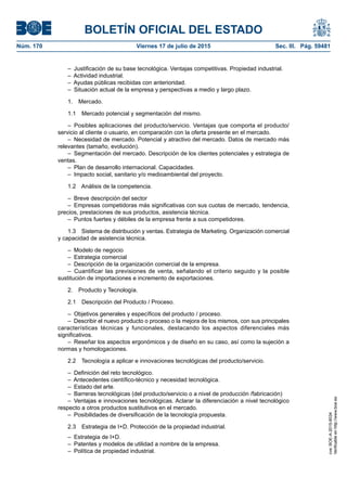 BOLETÍN OFICIAL DEL ESTADO
Núm. 170	 Viernes 17 de julio de 2015	 Sec. III. Pág. 59481
–  Justificación de su base tecnológica. Ventajas competitivas. Propiedad industrial.
–  Actividad industrial.
–  Ayudas públicas recibidas con anterioridad.
–  Situación actual de la empresa y perspectivas a medio y largo plazo.
1. Mercado.
1.1  Mercado potencial y segmentación del mismo.
– Posibles aplicaciones del producto/servicio. Ventajas que comporta el producto/
servicio al cliente o usuario, en comparación con la oferta presente en el mercado.
–  Necesidad de mercado. Potencial y atractivo del mercado. Datos de mercado más
relevantes (tamaño, evolución).
–  Segmentación del mercado. Descripción de los clientes potenciales y estrategia de
ventas.
–  Plan de desarrollo internacional. Capacidades.
–  Impacto social, sanitario y/o medioambiental del proyecto.
1.2  Análisis de la competencia.
–  Breve descripción del sector
–  Empresas competidoras más significativas con sus cuotas de mercado, tendencia,
precios, prestaciones de sus productos, asistencia técnica.
–  Puntos fuertes y débiles de la empresa frente a sus competidores.
1.3  Sistema de distribución y ventas. Estrategia de Marketing. Organización comercial
y capacidad de asistencia técnica.
–  Modelo de negocio
–  Estrategia comercial
–  Descripción de la organización comercial de la empresa.
– Cuantificar las previsiones de venta, señalando el criterio seguido y la posible
sustitución de importaciones e incremento de exportaciones.
2.  Producto y Tecnología.
2.1  Descripción del Producto / Proceso.
–  Objetivos generales y específicos del producto / proceso.
–  Describir el nuevo producto o proceso o la mejora de los mismos, con sus principales
características técnicas y funcionales, destacando los aspectos diferenciales más
significativos.
–  Reseñar los aspectos ergonómicos y de diseño en su caso, así como la sujeción a
normas y homologaciones.
2.2  Tecnología a aplicar e innovaciones tecnológicas del producto/servicio.
–  Definición del reto tecnológico.
–  Antecedentes científico-técnico y necesidad tecnológica.
–  Estado del arte.
–  Barreras tecnológicas (del producto/servicio o a nivel de producción /fabricación)
–  Ventajas e innovaciones tecnológicas. Aclarar la diferenciación a nivel tecnológico
respecto a otros productos sustitutivos en el mercado.
–  Posibilidades de diversificación de la tecnología propuesta.
2.3  Estrategia de I+D. Protección de la propiedad industrial.
–  Estrategia de I+D.
–  Patentes y modelos de utilidad a nombre de la empresa.
–  Política de propiedad industrial.
cve:BOE-A-2015-8034
Verificableenhttp://www.boe.es
 