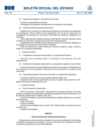 BOLETÍN OFICIAL DEL ESTADO
Núm. 170	 Viernes 17 de julio de 2015	 Sec. III. Pág. 59482
2.4  Capacidad tecnológica e industrial de la empresa.
–  Procesos y capacidades productivas.
–  Participación en programas internacionales de cooperación tecnológica.
2.5  Justificación del presupuesto del proyecto
–  Detalle de los convenios de colaboración firmados por la empresa con organismos
de investigación. Breve reseña de las capacidades de I+D de los organismos de
investigación que participen en el proyecto. Actividades que realizará y desglose de su
propuesto.
–  Otras colaboraciones. Detallar empresas colaboradoras, ubicación, actividad, tareas
a realizar en el proyecto y presupuesto previsto de la subcontratación.
–  Justificación de las partidas presupuestarias incluidas en la solicitud: Desglose de
las partidas de inversiones en activos fijos y materiales.
– Tabla de personal con costes horarios por persona, titulación, cargo, y tareas a
realizar en el proyecto (justificadas).
3.  El equipo promotor.
3.1  Competencias del equipo emprendedor y su capacidad de relación.
– Estructura de la empresa actual y la prevista en los próximos tres años
(Organigrama).
3.2  Involucración del equipo emprendedor y su capacidad de generar nuevos fondos.
–  Grado de compromiso accionarial del equipo gestor en el proyecto. Participación de
los promotores en otras empresas. Dedicación de los promotores al proyecto. Otros
accionistas.
3.3  Capacidad de gestión del equipo involucrado en el desarrollo empresarial.
–  Formación específica en el área de gestión (Másters, MBA, etc)
– Explicación clara de las experiencias previas en gestión (de proyectos de I+D,
gestión empresarial, emprendimiento, etc).
4.  Análisis financiero.
4.1  Plan de inversión y financiación.
– Plan de inversión y financiación, diferenciando las fuentes privadas (inversores
privados, sociedades de capital riesgo, sociedades de garantía recíproca, bancos etc.), de
las públicas (subvenciones, créditos CCAA, etc.).
–  Cuenta de Pérdidas y Ganancias (explicando las hipótesis sobre las que se basan
las previsiones).
–  Flujo de Tesorería.
–  Punto de equilibrio.
–  Estudio de la rentabilidad de la inversión (TIR, VAN, Periodo de recuperación de la
inversión, etc.).
–  Análisis de sensibilidad.
ANEXO 3
Informe de Revisión de Memoria Económica
El objeto de este informe es tanto la validación de la correcta justificación de los gastos
vinculados al presupuesto del proyecto, como la verificación del cumplimiento de otras
condiciones requeridas por la normativa aplicable.
cve:BOE-A-2015-8034
Verificableenhttp://www.boe.es
 