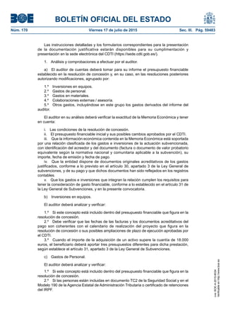 BOLETÍN OFICIAL DEL ESTADO
Núm. 170	 Viernes 17 de julio de 2015	 Sec. III. Pág. 59483
Las instrucciones detalladas y los formularios correspondientes para la presentación
de la documentación justificativa estarán disponibles para su cumplimentación y
presentación en la sede electrónica del CDTI (https://sede.cdti.gob.es/).
1.  Análisis y comprobaciones a efectuar por el auditor.
a)  El auditor de cuentas deberá tomar para su informe el presupuesto financiable
establecido en la resolución de concesión y, en su caso, en las resoluciones posteriores
autorizando modificaciones, agrupado por:
1.º  Inversiones en equipos.
2.º  Gastos de personal.
3.º  Gastos en materiales.
4.º  Colaboraciones externas / asesoría.
5.º  Otros gastos, incluyéndose en este grupo los gastos derivados del informe del
auditor.
El auditor en su análisis deberá verificar la exactitud de la Memoria Económica y tener
en cuenta:
i.  Las condiciones de la resolución de concesión.
ii.  El presupuesto financiable inicial y sus posibles cambios aprobados por el CDTI.
iii.  Que la información económica contenida en la Memoria Económica está soportada
por una relación clasificada de los gastos e inversiones de la actuación subvencionada,
con identificación del acreedor y del documento (factura o documento de valor probatorio
equivalente según la normativa nacional y comunitaria aplicable a la subvención), su
importe, fecha de emisión y fecha de pago.
iv.  Que la entidad dispone de documentos originales acreditativos de los gastos
justificados, conforme a lo previsto en el artículo 30, apartado 3 de la Ley General de
subvenciones, y de su pago y que dichos documentos han sido reflejados en los registros
contables.
v.  Que los gastos e inversiones que integran la relación cumplen los requisitos para
tener la consideración de gasto financiable, conforme a lo establecido en el artículo 31 de
la Ley General de Subvenciones, y en la presente convocatoria.
b)  Inversiones en equipos.
El auditor deberá analizar y verificar:
1.º  Si este concepto está incluido dentro del presupuesto financiable que figura en la
resolución de concesión.
2.º  Debe verificar que las fechas de las facturas y los documentos acreditativos del
pago son coherentes con el calendario de realización del proyecto que figura en la
resolución de concesión o sus posibles ampliaciones de plazo de ejecución aprobadas por
el CDTI.
3.º  Cuando el importe de la adquisición de un activo supere la cuantía de 18.000
euros, el beneficiario deberá aportar tres presupuestos diferentes para dicha prestación,
según establece el artículo 31, apartado 3 de la Ley General de Subvenciones.
c)  Gastos de Personal.
El auditor deberá analizar y verificar:
1.º  Si este concepto está incluido dentro del presupuesto financiable que figura en la
resolución de concesión.
2.º  Si las personas están incluidas en documento TC2 de la Seguridad Social y en el
Modelo 190 de la Agencia Estatal de Administración Tributaria o certificado de retenciones
del IRPF.
cve:BOE-A-2015-8034
Verificableenhttp://www.boe.es
 