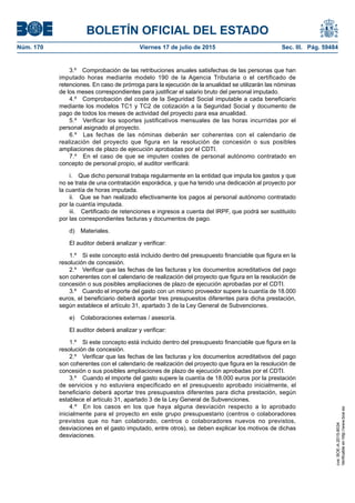 BOLETÍN OFICIAL DEL ESTADO
Núm. 170	 Viernes 17 de julio de 2015	 Sec. III. Pág. 59484
3.º  Comprobación de las retribuciones anuales satisfechas de las personas que han
imputado horas mediante modelo 190 de la Agencia Tributaria o el certificado de
retenciones. En caso de prórroga para la ejecución de la anualidad se utilizarán las nóminas
de los meses correspondientes para justificar el salario bruto del personal imputado.
4.º  Comprobación del coste de la Seguridad Social imputable a cada beneficiario
mediante los modelos TC1 y TC2 de cotización a la Seguridad Social y documento de
pago de todos los meses de actividad del proyecto para esa anualidad.
5.º  Verificar los soportes justificativos mensuales de las horas incurridas por el
personal asignado al proyecto.
6.º  Las fechas de las nóminas deberán ser coherentes con el calendario de
realización del proyecto que figura en la resolución de concesión o sus posibles
ampliaciones de plazo de ejecución aprobadas por el CDTI.
7.º  En el caso de que se imputen costes de personal autónomo contratado en
concepto de personal propio, el auditor verificará:
i.  Que dicho personal trabaja regularmente en la entidad que imputa los gastos y que
no se trata de una contratación esporádica, y que ha tenido una dedicación al proyecto por
la cuantía de horas imputada.
ii.  Que se han realizado efectivamente los pagos al personal autónomo contratado
por la cuantía imputada.
iii.  Certificado de retenciones e ingresos a cuenta del IRPF, que podrá ser sustituido
por las correspondientes facturas y documentos de pago.
d) Materiales.
El auditor deberá analizar y verificar:
1.º  Si este concepto está incluido dentro del presupuesto financiable que figura en la
resolución de concesión.
2.º  Verificar que las fechas de las facturas y los documentos acreditativos del pago
son coherentes con el calendario de realización del proyecto que figura en la resolución de
concesión o sus posibles ampliaciones de plazo de ejecución aprobadas por el CDTI.
3.º  Cuando el importe del gasto con un mismo proveedor supere la cuantía de 18.000
euros, el beneficiario deberá aportar tres presupuestos diferentes para dicha prestación,
según establece el artículo 31, apartado 3 de la Ley General de Subvenciones.
e)  Colaboraciones externas / asesoría.
El auditor deberá analizar y verificar:
1.º  Si este concepto está incluido dentro del presupuesto financiable que figura en la
resolución de concesión.
2.º  Verificar que las fechas de las facturas y los documentos acreditativos del pago
son coherentes con el calendario de realización del proyecto que figura en la resolución de
concesión o sus posibles ampliaciones de plazo de ejecución aprobadas por el CDTI.
3.º  Cuando el importe del gasto supere la cuantía de 18.000 euros por la prestación
de servicios y no estuviera especificado en el presupuesto aprobado inicialmente, el
beneficiario deberá aportar tres presupuestos diferentes para dicha prestación, según
establece el artículo 31, apartado 3 de la Ley General de Subvenciones.
4.º  En los casos en los que haya alguna desviación respecto a lo aprobado
inicialmente para el proyecto en este grupo presupuestario (centros o colaboradores
previstos que no han colaborado, centros o colaboradores nuevos no previstos,
desviaciones en el gasto imputado, entre otros), se deben explicar los motivos de dichas
desviaciones.
cve:BOE-A-2015-8034
Verificableenhttp://www.boe.es
 