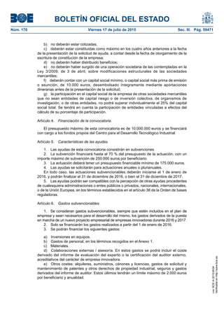 BOLETÍN OFICIAL DEL ESTADO
Núm. 170	 Viernes 17 de julio de 2015	 Sec. III. Pág. 59471
b)  no deberán estar cotizadas;
c)  deberán estar constituidas como máximo en los cuatro años anteriores a la fecha
de la presentación de la solicitud de ayuda, a contar desde la fecha de otorgamiento de la
escritura de constitución de la empresa;
d)  no deberán haber distribuido beneficios;
e)  no deberán haber surgido de una operación societaria de las contempladas en la
Ley 3/2009, de 3 de abril, sobre modificaciones estructurales de las sociedades
mercantiles;
f)  deberán contar con un capital social mínimo, o capital social más prima de emisión
o asunción, de 10.000 euros, desembolsado íntegramente mediante aportaciones
dinerarias antes de la presentación de la solicitud;
g)  la participación en el capital social de la empresa de otras sociedades mercantiles
que no sean entidades de capital riesgo o de inversión colectiva, de organismos de
investigación, o de otras entidades, no podrá superar individualmente el 25% del capital
social total. Se tendrá en cuenta la participación de entidades vinculadas a efectos del
cálculo de su porcentaje de participación.
Artículo 4.  Financiación de la convocatoria.
El presupuesto máximo de esta convocatoria es de 10.000.000 euros y se financiará
con cargo a los fondos propios del Centro para el Desarrollo Tecnológico Industrial.
Artículo 5.  Características de las ayudas.
1.  Las ayudas de esta convocatoria consistirán en subvenciones.
2.  La subvención financiará hasta el 70 % del presupuesto de la actuación, con un
importe máximo de subvención de 250.000 euros por beneficiario.
3.  La actuación deberá tener un presupuesto financiable mínimo de 175.000 euros.
4.  Las ayudas se solicitarán para actuaciones anuales o plurianuales.
En todo caso, las actuaciones subvencionables deberán iniciarse el 1 de enero de
2016, y podrán finalizar el 31 de diciembre de 2016, o bien el 31 de diciembre de 2017.
5.  Las ayudas podrán ser compatibles con la percepción de otras ayudas procedentes
de cualesquiera administraciones o entes públicos o privados, nacionales, internacionales,
o de la Unión Europea, en los términos establecidos en el artículo 38 de la Orden de bases
reguladoras.
Artículo 6.  Gastos subvencionables.
1.  Se consideran gastos subvencionables, siempre que estén incluidos en el plan de
empresa y sean necesarios para el desarrollo del mismo, los gastos derivados de la puesta
en marcha de un nuevo proyecto empresarial de empresas innovadoras durante 2016 y 2017.
2.  Solo se financiarán los gastos realizados a partir del 1 de enero de 2016.
3.  Se podrán financiar los siguientes gastos:
a)  Inversiones en equipos.
b)  Gastos de personal, en los términos recogidos en el Anexo 1.
c) Materiales.
d)  Colaboraciones externas / asesoría. En estos gastos se podrá incluir el coste
derivado del informe de evaluación del experto o la certificación del auditor externo,
acreditativos del carácter de empresa innovadora.
e)  Otros costes: alquileres, suministros, cánones y licencias, gastos de solicitud y
mantenimiento de patentes y otros derechos de propiedad industrial, seguros y gastos
derivados del informe de auditor. Estos últimos tendrán un límite máximo de 2.000 euros
por beneficiario y anualidad.
cve:BOE-A-2015-8034
Verificableenhttp://www.boe.es
 