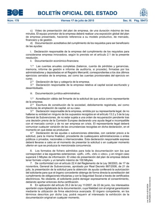 BOLETÍN OFICIAL DEL ESTADO
Núm. 170	 Viernes 17 de julio de 2015	 Sec. III. Pág. 59473
c)  Video de presentación del plan de empresa, de una duración máxima de tres
minutos. El equipo promotor de la empresa deberá realizar una exposición global del plan
de empresa presentado, haciendo referencia a su modelo productivo, de mercado,
financiero y de gestión.
d)  Documentación acreditativa del cumplimiento de los requisitos para ser beneficiario
de las ayudas:
i.  Declaración responsable de la empresa del cumplimiento de los requisitos para
considerarse empresa innovadora, según lo previsto en el artículo 2.1 de la presente
resolución.
ii.  Documentación económico-financiera:
1.º  Las cuentas anuales completas (balance, cuenta de pérdidas y ganancias,
memoria, informe de gestión e informe de auditoría, si procede), firmadas por los
administradores y depositadas en el Registro Mercantil, correspondientes a los dos últimos
ejercicios cerrados de la empresa, así como las cuentas provisionales del ejercicio en
curso.
2.º  Declaración de tipo y categoría de la empresa.
3.º  Declaración responsable de la empresa relativa al capital social escriturado y
desembolsado.
iii.  Documentación jurídico-administrativa:
1.º  Acreditación válida del firmante de la solicitud de que actúa como representante
de la empresa.
2.º  Escritura de constitución de la sociedad, debidamente registrada, así como
escrituras de ampliación de capital, en su caso.
3.º  Declaración responsable de la empresa, emitida por su representante legal, de no
hallarse su entidad en ninguno de los supuestos recogidos en el artículo 13.2 y 3 de la Ley
General de Subvenciones, de no estar sujeta a una orden de recuperación pendiente tras
una decisión previa de la Comisión Europea declarando una ayuda ilegal e incompatible
con el mercado común y de no ser empresa en crisis. El representante legal deberá
comunicar cualquier variación de las circunstancias recogidas en dicha declaración, en el
momento en que éstas se produzcan.
4.º  Declaración de las ayudas o subvenciones obtenidas, con carácter previo a la
solicitud, para la misma finalidad, procedente de cualesquiera administraciones o entes
públicos o privados, nacionales o internacionales. Esta declaración responsable expresa
deberá llevarse a cabo en el momento de presentar la solicitud o en cualquier momento
ulterior en que se produzca la mencionada concurrencia.
6.  Los formatos de fichero admitidos para toda la documentación son los que
corresponden a las siguientes extensiones: «pdf», «rtf», «txt» o «doc», y en ningún caso
superará 3 Mbytes de información. El video de presentación del plan de empresa deberá
tener formato «mp4» y un tamaño máximo de 100 Mbytes.
7.  De conformidad con el artículo 22.4 del Reglamento de la Ley 38/2003, de 17 de
noviembre, General de Subvenciones, aprobado por Real Decreto 887/2006, de 21 de
julio, la presentación de la solicitud para la obtención de ayuda conllevará la autorización
del solicitante para que el órgano concedente obtenga de forma directa la acreditación del
cumplimiento de obligaciones tributarias y con la Seguridad Social a través de certificados
electrónicos. No obstante, el solicitante podrá denegar expresamente el consentimiento,
debiendo aportar entonces dicha certificación.
8.  En aplicación del artículo 35.2 de la Ley 11/2007, de 22 de junio, los interesados
aportarán copia digitalizada de la documentación, cuya fidelidad con el original garantizarán
mediante la utilización de firma electrónica avanzada. El órgano competente, en los
términos descritos por dicha Ley, podrá requerir al interesado la exhibición de la
documentación original en cualquier momento.
cve:BOE-A-2015-8034
Verificableenhttp://www.boe.es
 