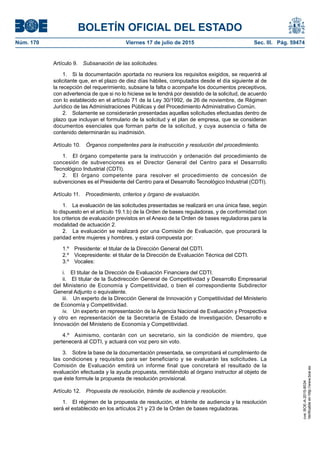 BOLETÍN OFICIAL DEL ESTADO
Núm. 170	 Viernes 17 de julio de 2015	 Sec. III. Pág. 59474
Artículo 9.  Subsanación de las solicitudes.
1.  Si la documentación aportada no reuniera los requisitos exigidos, se requerirá al
solicitante que, en el plazo de diez días hábiles, computados desde el día siguiente al de
la recepción del requerimiento, subsane la falta o acompañe los documentos preceptivos,
con advertencia de que si no lo hiciese se le tendrá por desistido de la solicitud, de acuerdo
con lo establecido en el artículo 71 de la Ley 30/1992, de 26 de noviembre, de Régimen
Jurídico de las Administraciones Públicas y del Procedimiento Administrativo Común.
2.  Solamente se considerarán presentadas aquellas solicitudes efectuadas dentro de
plazo que incluyan el formulario de la solicitud y el plan de empresa, que se consideran
documentos esenciales que forman parte de la solicitud, y cuya ausencia o falta de
contenido determinarán su inadmisión.
Artículo 10.  Órganos competentes para la instrucción y resolución del procedimiento.
1.  El órgano competente para la instrucción y ordenación del procedimiento de
concesión de subvenciones es el Director General del Centro para el Desarrollo
Tecnológico Industrial (CDTI).
2.  El órgano competente para resolver el procedimiento de concesión de
subvenciones es el Presidente del Centro para el Desarrollo Tecnológico Industrial (CDTI).
Artículo 11.  Procedimiento, criterios y órgano de evaluación.
1.  La evaluación de las solicitudes presentadas se realizará en una única fase, según
lo dispuesto en el artículo 19.1.b) de la Orden de bases reguladoras, y de conformidad con
los criterios de evaluación previstos en el Anexo de la Orden de bases reguladoras para la
modalidad de actuación 2.
2.  La evaluación se realizará por una Comisión de Evaluación, que procurará la
paridad entre mujeres y hombres, y estará compuesta por:
1.º  Presidente: el titular de la Dirección General del CDTI.
2.º  Vicepresidente: el titular de la Dirección de Evaluación Técnica del CDTI.
3.º Vocales:
i.  El titular de la Dirección de Evaluación Financiera del CDTI.
ii.  El titular de la Subdirección General de Competitividad y Desarrollo Empresarial
del Ministerio de Economía y Competitividad, o bien el correspondiente Subdirector
General Adjunto o equivalente.
iii.  Un experto de la Dirección General de Innovación y Competitividad del Ministerio
de Economía y Competitividad.
iv.  Un experto en representación de la Agencia Nacional de Evaluación y Prospectiva
y otro en representación de la Secretaría de Estado de Investigación, Desarrollo e
Innovación del Ministerio de Economía y Competitividad.
4.º  Asimismo, contarán con un secretario, sin la condición de miembro, que
pertenecerá al CDTI, y actuará con voz pero sin voto.
3.  Sobre la base de la documentación presentada, se comprobará el cumplimiento de
las condiciones y requisitos para ser beneficiario y se evaluarán las solicitudes. La
Comisión de Evaluación emitirá un informe final que concretará el resultado de la
evaluación efectuada y la ayuda propuesta, remitiéndolo al órgano instructor al objeto de
que éste formule la propuesta de resolución provisional.
Artículo 12.  Propuesta de resolución, trámite de audiencia y resolución.
1.  El régimen de la propuesta de resolución, el trámite de audiencia y la resolución
será el establecido en los artículos 21 y 23 de la Orden de bases reguladoras.
cve:BOE-A-2015-8034
Verificableenhttp://www.boe.es
 