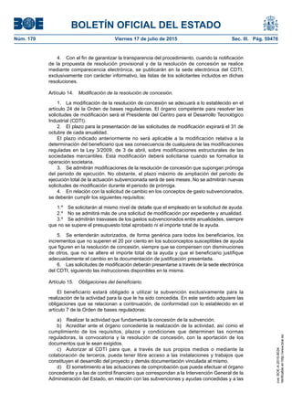 BOLETÍN OFICIAL DEL ESTADO
Núm. 170	 Viernes 17 de julio de 2015	 Sec. III. Pág. 59476
4.  Con el fin de garantizar la transparencia del procedimiento, cuando la notificación
de la propuesta de resolución provisional y de la resolución de concesión se realice
mediante comparecencia electrónica, se publicarán en la sede electrónica del CDTI,
exclusivamente con carácter informativo, las listas de los solicitantes incluidos en dichas
resoluciones.
Artículo 14.  Modificación de la resolución de concesión.
1.  La modificación de la resolución de concesión se adecuará a lo establecido en el
artículo 24 de la Orden de bases reguladoras. El órgano competente para resolver las
solicitudes de modificación será el Presidente del Centro para el Desarrollo Tecnológico
Industrial (CDTI).
2.  El plazo para la presentación de las solicitudes de modificación expirará el 31 de
octubre de cada anualidad.
El plazo indicado anteriormente no será aplicable a la modificación relativa a la
determinación del beneficiario que sea consecuencia de cualquiera de las modificaciones
reguladas en la Ley 3/2009, de 3 de abril, sobre modificaciones estructurales de las
sociedades mercantiles. Esta modificación deberá solicitarse cuando se formalice la
operación societaria.
3.  Se admitirán modificaciones de la resolución de concesión que supongan prórroga
del periodo de ejecución. No obstante, el plazo máximo de ampliación del periodo de
ejecución total de la actuación subvencionada será de seis meses. No se admitirán nuevas
solicitudes de modificación durante el periodo de prórroga.
4.  En relación con la solicitud de cambio en los conceptos de gasto subvencionados,
se deberán cumplir los siguientes requisitos:
1.º  Se solicitarán al mismo nivel de detalle que el empleado en la solicitud de ayuda.
2.º  No se admitirá más de una solicitud de modificación por expediente y anualidad.
3.º  Se admitirán trasvases de los gastos subvencionados entre anualidades, siempre
que no se supere el presupuesto total aprobado ni el importe total de la ayuda.
5.  Se entenderán autorizados, de forma genérica para todos los beneficiarios, los
incrementos que no superen el 20 por ciento en los subconceptos susceptibles de ayuda
que figuren en la resolución de concesión, siempre que se compensen con disminuciones
de otros, que no se altere el importe total de la ayuda y que el beneficiario justifique
adecuadamente el cambio en la documentación de justificación presentada.
6.  Las solicitudes de modificación deberán presentarse a través de la sede electrónica
del CDTI, siguiendo las instrucciones disponibles en la misma.
Artículo 15.  Obligaciones del beneficiario.
El beneficiario estará obligado a utilizar la subvención exclusivamente para la
realización de la actividad para la que le ha sido concedida. En este sentido adquiere las
obligaciones que se relacionan a continuación, de conformidad con lo establecido en el
artículo 7 de la Orden de bases reguladoras:
a)  Realizar la actividad que fundamenta la concesión de la subvención.
b)  Acreditar ante el órgano concedente la realización de la actividad, así como el
cumplimiento de los requisitos, plazos y condiciones que determinen las normas
reguladoras, la convocatoria y la resolución de concesión, con la aportación de los
documentos que le sean exigidos.
c)  Autorizar al CDTI para que, a través de sus propios medios o mediante la
colaboración de terceros, pueda tener libre acceso a las instalaciones y trabajos que
constituyen el desarrollo del proyecto y demás documentación vinculada al mismo.
d)  El sometimiento a las actuaciones de comprobación que pueda efectuar el órgano
concedente y a las de control financiero que correspondan a la Intervención General de la
Administración del Estado, en relación con las subvenciones y ayudas concedidas y a las
cve:BOE-A-2015-8034
Verificableenhttp://www.boe.es
 