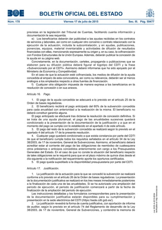 BOLETÍN OFICIAL DEL ESTADO
Núm. 170	 Viernes 17 de julio de 2015	 Sec. III. Pág. 59477
previstas en la legislación del Tribunal de Cuentas, facilitando cuanta información y
documentación le sea requerida.
e)  Los beneficiarios deberán dar publicidad a las ayudas recibidas en los contratos
de servicios y laborales, así como en cualquier otro convenio o contrato relacionado con la
ejecución de la actuación, incluida la subcontratación, y en ayudas, publicaciones,
ponencias, equipos, material inventariable y actividades de difusión de resultados
financiadas con ellas, mencionando expresamente su origen y, en su caso, la cofinanciación
con Fondos Estructurales de la Unión Europea. Además, deberán publicar la concesión de
la ayuda en su página web.
Concretamente, en la documentación, carteles, propaganda o publicaciones que se
elaboren para su difusión pública deberá figurar el logotipo del CDTI y la frase
«Subvencionado por el CDTI». Asimismo deberá informarse que ha sido apoyado por el
Ministerio de Economía y Competitividad.
En el caso de que la actuación esté cofinanciada, los medios de difusión de la ayuda
concedida al amparo de esta convocatoria, así como su relevancia, deberán ser al menos
análogos a los empleados respecto a otras fuentes de financiación.
f)  Cualquier otra obligación impuesta de manera expresa a los beneficiarios en la
resolución de concesión o en sus anexos.
Artículo 16.  Pago.
1.  El pago de la ayuda concedida se adecuará a lo previsto en el artículo 25 de la
Orden de bases reguladoras.
2.  El beneficiario recibirá el pago anticipado del 60% de la subvención concedida
para cada anualidad con anterioridad a la realización de la misma. El beneficiario no
deberá constituir garantía alguna.
El pago anticipado se efectuará tras dictarse la resolución de concesión definitiva. Si
se trata de una ayuda plurianual, el pago de las anualidades sucesivas quedará
condicionado a la presentación de la documentación de la justificación y a que en el
momento del pago se cumpla con lo establecido en el apartado 4 de este artículo.
3.  El pago del resto de la subvención concedida se realizará según lo previsto en el
apartado 4 del artículo 17 de la presente resolución.
4.  Cualquier pago quedará condicionado a que exista constancia por parte del CDTI
de que el beneficiario cumpla todos los requisitos señalados en el artículo 34 de la Ley
38/2003, de 17 de noviembre, General de Subvenciones. Asimismo, el beneficiario deberá
acreditar estar al corriente del pago de las obligaciones de reembolso de cualesquiera
otros préstamos o anticipos concedidos anteriormente con cargo a los Presupuestos
Generales del Estado. En el caso de que no conste la situación del beneficiario respecto
de tales obligaciones se le requerirá para que en el plazo máximo de quince días desde el
día siguiente a la notificación del requerimiento aporte los oportunos certificados.
5.  El pago queda supeditado a la disponibilidad presupuestaria por parte del CDTI.
Artículo 17.  Justificación.
1.  La justificación de la actuación para la que se concedió la subvención se realizará
conforme a lo previsto en el artículo 26 de la Orden de bases reguladoras. La presentación
de la documentación justificativa se realizará en los tres meses inmediatamente posteriores
a la finalización de cada una de las anualidades. Si se ha autorizado una ampliación del
periodo de ejecución, el periodo de justificación comenzará a partir de la fecha de
finalización de la ampliación del periodo de ejecución.
Las instrucciones detalladas y los formularios correspondientes para la presentación
de la documentación justificativa estarán disponibles para su cumplimentación y
presentación en la sede electrónica del CDTI (https://sede.cdti.gob.es/).
2.  La justificación revestirá la forma de cuenta justificativa, con aportación de informe
de auditor, según lo previsto en el artículo 74 del Reglamento de desarrollo de la Ley
38/2003, de 17 de noviembre, General de Subvenciones, y contendrá la memoria de
cve:BOE-A-2015-8034
Verificableenhttp://www.boe.es
 