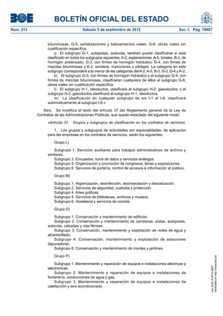 BOLETÍN OFICIAL DEL ESTADO
Núm. 213	 Sábado 5 de septiembre de 2015	 Sec. I. Pág. 78607
bituminosas, G-5, señalizaciones y balizamientos viales, G-6, obras viales sin
cualificación específica.
j)  El subgrupo G-1, autopistas, autovías, también puede clasificarse si está
clasificado en todos los subgrupos siguientes: A-2, explanaciones, A-5, túneles, B-3, de
hormigón pretensado, G-3, con firmes de hormigón hidráulico, G-4, con firmes de
mezclas bituminosas y K-2, sondeos, inyecciones y pilotajes. La categoría en este
subgrupo corresponderá a la menor de las categorías del A-2, A-5, B-3, G-3, G-4 y K-2.
k)  El subgrupo G-3, con firmes de hormigón hidráulico y el subgrupo G-4, con
firmes de mezclas bituminosas, clasificarán cualquiera de ellos al subgrupo G-6,
obras viales sin cualificación específica.
l)  El subgrupo H-1, oleoductos, clasificará al subgrupo H-2, gasoductos, y el
subgrupo H-2, gasoductos clasificará al subgrupo H-1, oleoductos.
m)  La clasificación en cualquier subgrupo de los I-1 al I-8, clasificará
automáticamente al subgrupo I-9.»
Seis.  Se modifica el texto del artículo 37 del Reglamento general de la Ley de
Contratos de las Administraciones Públicas, que queda redactado del siguiente modo:
«Artículo 37.  Grupos y subgrupos de clasificación en los contratos de servicios.
1.  Los grupos y subgrupos de actividades por especialidades, de aplicación
para las empresas en los contratos de servicios, serán los siguientes:
Grupo L)
Subgrupo 1. Servicios auxiliares para trabajos administrativos de archivo y
similares.
Subgrupo 3. Encuestas, toma de datos y servicios análogos.
Subgrupo 5. Organización y promoción de congresos, ferias y exposiciones.
Subgrupo 6. Servicios de portería, control de accesos e información al público.
Grupo M)
Subgrupo 1. Higienización, desinfección, desinsectación y desratización.
Subgrupo 2. Servicios de seguridad, custodia y protección.
Subgrupo 4. Artes gráficas.
Subgrupo 5. Servicios de bibliotecas, archivos y museos.
Subgrupo 6. Hostelería y servicios de comida.
Grupo O)
Subgrupo 1. Conservación y mantenimiento de edificios.
Subgrupo 2. Conservación y mantenimiento de carreteras, pistas, autopistas,
autovías, calzadas y vías férreas.
Subgrupo 3. Conservación, mantenimiento y explotación de redes de agua y
alcantarillado.
Subgrupo 4. Conservación, mantenimiento y explotación de estaciones
depuradoras.
Subgrupo 6. Conservación y mantenimiento de montes y jardines.
Grupo P)
Subgrupo 1. Mantenimiento y reparación de equipos e instalaciones eléctricas y
electrónicas.
Subgrupo 2. Mantenimiento y reparación de equipos e instalaciones de
fontanería, conducciones de agua y gas.
Subgrupo 3. Mantenimiento y reparación de equipos e instalaciones de
calefacción y aire acondicionado.
cve:BOE-A-2015-9607
Verificableenhttp://www.boe.es
 