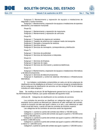 BOLETÍN OFICIAL DEL ESTADO
Núm. 213	 Sábado 5 de septiembre de 2015	 Sec. I. Pág. 78608
Subgrupo 5. Mantenimiento y reparación de equipos e instalaciones de
seguridad y contra incendios.
Subgrupo 7. Mantenimiento y reparación de equipos e instalaciones de aparatos
elevadores y de traslación horizontal.
Grupo Q)
Subgrupo 1. Mantenimiento y reparación de maquinaria.
Subgrupo 2. Mantenimiento y reparación de vehículos.
Grupo R)
Subgrupo 1. Transporte de viajeros por carretera.
Subgrupo 2. Traslado de enfermos por cualquier medio de transporte.
Subgrupo 5. Recogida y transporte de residuos.
Subgrupo 6. Servicios aéreos.
Subgrupo 9. Servicios de mensajería, correspondencia y distribución.
Grupo T)
Subgrupo 1. Servicios de publicidad.
Subgrupo 5. Servicios de traductores e intérpretes.
Grupo U)
Subgrupo 1. Servicios de limpieza.
Subgrupo 4. Agencias de viajes.
Subgrupo 8. Servicios de información y asistencia telefónicas.
Grupo V)
Subgrupo 3. Mantenimiento y reparación de equipos e instalaciones informáticos
y de telecomunicaciones.
Subgrupo 4. Servicios de telecomunicaciones.
Subgrupo 5. Explotación y control de sistemas informáticos e infraestructuras
telemáticas.
2.  Los trabajos o actividades comprendidos en cada uno de los subgrupos de
clasificación son los detallados en el Anexo II, en el que se recoge la correspondencia
de los subgrupos de clasificación de servicios con los códigos CPV de los trabajos
incluidos en cada subgrupo.»
Siete.  Se modifica el artículo 38 del Reglamento general de la Ley de Contratos de
las Administraciones Públicas, que queda redactado del siguiente modo:
«Artículo 38.  Categorías de clasificación en los contratos de servicios.
Los contratos de servicios se clasifican en categorías según su cuantía. La
expresión de la cuantía se efectuará por referencia al valor estimado del contrato,
cuando la duración de éste sea igual o inferior a un año, y por referencia al valor
medio anual del mismo, cuando se trate de contratos de duración superior.
Las categorías de los contratos de servicios serán las siguientes:
Categoría 1, cuando la cuantía del contrato sea inferior a 150.000 euros.
Categoría 2, cuando la cuantía del contrato sea igual o superior a 150.000 euros
e inferior a 300.000 euros.
Categoría 3, cuando la cuantía del contrato sea igual o superior a 300.000 euros
e inferior a 600.000 euros.
Categoría 4, cuando la cuantía del contrato sea igual o superior a 600.000 euros
e inferior a 1.200.000 euros.
Categoría 5, cuando la cuantía del contrato sea igual o superior a 1.200.000 euros.»
cve:BOE-A-2015-9607
Verificableenhttp://www.boe.es
 
