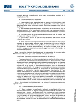 BOLETÍN OFICIAL DEL ESTADO
Núm. 213	 Sábado 5 de septiembre de 2015	 Sec. I. Pág. 78611
escala a la que le correspondería por la mera consideración del valor de O
multiplicado por 1,2.
B)  Clasificación en casos especiales.
1.  Se entenderán como casos especiales de clasificación todos aquellos en los
que no tenga aplicación directa la fórmula del apartado A)1, por no haber realizado
la empresa en el último quinquenio trabajo alguno del tipo para el que solicita
clasificación.
2.  En todos los casos especiales la procedencia de la clasificación será el
resultado estimativo de las posibilidades que encierra la empresa para la ejecución
del tipo de trabajo de que se trate, deducido del examen de los extremos siguientes:
a)  Experiencia del personal directivo y técnico en el tipo de trabajo que
corresponda al subgrupo solicitado.
b)  Maquinaria y equipos de que disponga de especial aplicación al tipo de
trabajo de que se trate.
3.  Una vez estimada la procedencia de la clasificación en el subgrupo
solicitado, se determinará la categoría que le corresponde en el mismo, mediante
aplicación de la fórmula del apartado A)1, fijando por apreciación el valor que debe
adoptarse para el factor O representativo del máximo importe anual que se
considera que puede actualmente ser ejecutado por la empresa en los trabajos de
servicios del subgrupo.»
Diez.  Se modifica el artículo 46 del Reglamento general de la Ley de Contratos de las
Administraciones Públicas, que queda redactado del siguiente modo:
«Artículo 46.  Exigencia y efectos de la clasificación de servicios.
Para los contratos de servicios no será exigible la clasificación del empresario.
En el anuncio de licitación o en la invitación a participar en el procedimiento y en los
pliegos del contrato se establecerán los criterios y requisitos mínimos de solvencia
económica y financiera y de solvencia técnica o profesional tanto en los términos
establecidos en el artículo 67 del presente reglamento como en términos de
subgrupo de clasificación y de categoría mínima exigible, siempre que el objeto del
contrato esté incluido en el ámbito de clasificación de alguno de los grupos o
subgrupos de clasificación vigentes, atendiendo para ello al código CPV del
contrato. En tales casos, el empresario podrá acreditar su solvencia indistintamente
mediante su clasificación en el subgrupo de clasificación correspondiente al contrato
o bien acreditando el cumplimiento de los requisitos específicos de solvencia
exigidos en el anuncio de licitación o en la invitación a participar en el procedimiento
y detallados en los pliegos del contrato. En defecto de estos, la acreditación de la
solvencia se efectuará de acuerdo con lo dispuesto en el apartado 4 del artículo 11.»
Once.  Se modifica la letra b) del apartado 3 del artículo 67, que queda redactado del
siguiente modo:
«b)  Criterios de selección del contratista.
1.º  Grupo o subgrupo de clasificación y categoría de clasificación del contrato.
Disponer de clasificación en el grupo o subgrupo correspondiente al contrato, con
categoría igual o superior a la correspondiente a su importe anual medio, constituirá
acreditación bastante de la solvencia económica, financiera y técnica del empresario.
Para los contratos de obras de importe igual o superior al umbral de exigencia de
clasificación, dicha condición constituirá además requisito exigible para la selección
del contratista, salvo en los casos de exención de dicha condición establecidos por
la Ley.
cve:BOE-A-2015-9607
Verificableenhttp://www.boe.es
 